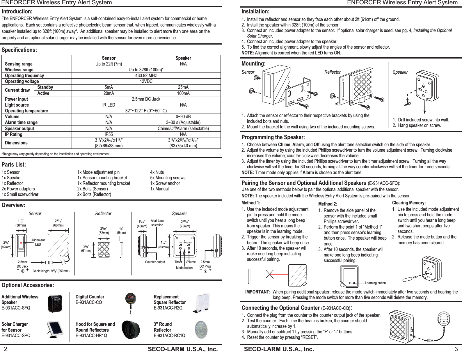 ENFORCER Wireless Entry Alert System SECO-LARM U.S.A., Inc.  3    Installation: 1. Install the reflector and sensor so they face each other about 2ft (61cm) off the ground. 2. Install the speaker within 328ft (100m) of the sensor. 3. Connect an included power adapter to the sensor.  If optional solar charger is used, see pg. 4, Installing the Optional Solar Charger. 4. Connect an included power adapter to the speaker. 5. To find the correct alignment, slowly adjust the angles of the sensor and reflector. NOTE: Alignment is correct when the red LED turns ON. Mounting: Programming the Speaker: Sensor Reflector Speaker 1. Drill included screw into wall. 2. Hang speaker on screw. 1. Attach the sensor or reflector to their respective brackets by using the included bolts and nuts. 2. Mount the bracket to the wall using two of the included mounting screws. 1. Choose between Chime, Alarm, and Off using the alert tone selection switch on the side of the speaker. 2. Adjust the volume by using the included Phillips screwdriver to turn the volume adjustment screw.  Turning clockwise increases the volume; counter-clockwise decreases the volume. 3. Adjust the timer by using the included Phillips screwdriver to turn the timer adjustment screw.  Turning all the way clockwise will set the timer for 30 seconds; turning all the way counter-clockwise will set the timer for three seconds. NOTE: Timer mode only applies if Alarm is chosen as the alert tone. Pairing the Sensor and Optional Additional Speakers (E-931ACC-SFQ): Use one of the two methods below to pair the optional additional speaker with the sensor. Method 1: 1. Use the included mode adjustment pin to press and hold the mode switch until you hear a long beep from speaker. This means the speaker is in the learning mode. 2. Trigger the sensor by breaking the beam.  The speaker will beep once. 3. After 10 seconds, the speaker will make one long beep indicating successful pairing. Method 2: 1. Remove the side panel of the sensor with the included small Phillips screwdriver. 2. Perform the point 1 of &ldquo;Method 1&rdquo; and then press sensor&rsquo;s learning button once.  The speaker will beep once. 3. After 10 seconds, the speaker will make one long beep indicating successful pairing. Clearing Memory: 1. Use the included mode adjustment pin to press and hold the mode switch until you hear a long beep and two short beeps after five seconds. 2. Release the mode button and the memory has been cleared. Connecting the Optional Counter (E-931ACC-CQ): 1. Connect the plug from the counter to the counter output jack of the speaker. 2. Test the counter.  Each time the beam is broken, the counter should automatically increase by 1. 3. Manually add or subtract 1 by pressing the &ldquo;+&rdquo; or &ldquo;-&ldquo; buttons 4. Reset the counter by pressing &ldquo;RESET&rdquo;. Learning button NOTE: The speaker included with the Wireless Entry Alert System is pre-paired with the sensor.  IMPORTANT:  When pairing additional speaker, release the mode switch immediately after two seconds and hearing the                          long beep. Pressing the mode switch for more than five seconds will delete the memory. ENFORCER Wireless Entry Alert System 2  SECO-LARM U.S.A., Inc.                  Introduction: The ENFORCER Wireless Entry Alert System is a self-contained easy-to-install alert system for commercial or home applications.  Each set contains a reflective photoelectric beam sensor that, when tripped, communicates wirelessly with a speaker installed up to 328ft (100m) away*.  An additional speaker may be installed to alert more than one area on the property and an optional solar charger may be installed with the sensor for even more convenience. Specifications:  Sensor Speaker Sensing range Up to 22ft (7m)  N/A Wireless range Up to 328ft (100m)* Operating frequency 433.92 MHz Operating voltage 12VDC Current draw Standby 5mA 25mA Active 20mA 100mA Power input 2.5mm DC Jack Light source IR LED N/A Operating temperature 32&deg;~122&deg; F (0&deg;~50&deg; C) Volume N/A 0~90 dB Alarm time range N/A 3~30 s (Adjustable) Speaker output N/A Chime/Off/Alarm (selectable) IP Rating IP55 N/A Dimensions 31/4&rdquo;x29/16&rdquo;x11/2&rdquo;  (82x66x38 mm) 31/4&rdquo;x215/16&rdquo;x19/16&rdquo; (83x75x40 mm)  Parts List: Overview: Optional Accessories: Additional Wireless  Speaker E-931ACC-SFQ Digital Counter E-931ACC-CQ  Replacement   Square Reflector E-931ACC-R2Q Solar Charger  for Sensor E-931ACC-SPQ Hood for Square and Round Reflectors E-931ACC-HR1Q 3&rdquo; Round  Reflector E-931ACC-RC1Q Sensor Reflector Speaker 21/16&rdquo; (52mm) 23/8&rdquo; (61mm) 3/8&rdquo; (9mm) *Range may vary greatly depending on the installation and operating environment. 19/16&rdquo; (40mm) 215/16&rdquo; (75mm) 31/4&rdquo; (83mm) Alert tone selection Counter output Timer Volume 2.5mm DC Plug Mode button 1x Sensor 1x Speaker 1x Reflector 2x Power adapters 1x Small screwdriver 1x Mode adjustment pin 1x Sensor mounting bracket 1x Reflector mounting bracket 2x Bolts (Sensor) 2x Bolts (Reflector)  4x Nuts 5x Mounting screws 1x Screw anchor 1x Manual Cable length: 97/8&rdquo; (250mm) 31/4&rdquo; (82mm) 11/2&rdquo; (38mm) 29/16&rdquo; (66mm) 2.5mm DC Jack Alignment LED 