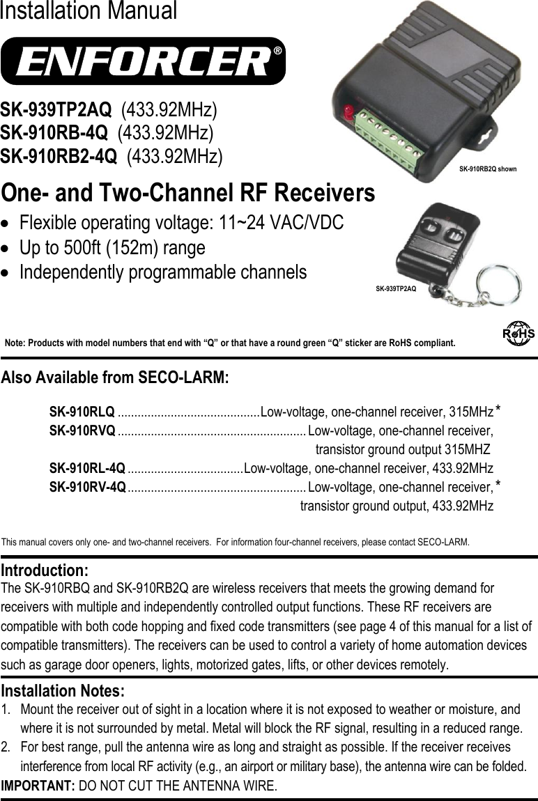     This manual covers only one- and two-channel receivers.  For information four-channel receivers, please contact SECO-LARM.  Installation Manual  One- and Two-Channel RF Receivers The SK-910RBQ and SK-910RB2Q are wireless receivers that meets the growing demand for receivers with multiple and independently controlled output functions. These RF receivers are compatible with both code hopping and fixed code transmitters (see page 4 of this manual for a list of compatible transmitters). The receivers can be used to control a variety of home automation devices such as garage door openers, lights, motorized gates, lifts, or other devices remotely.  1. Mount the receiver out of sight in a location where it is not exposed to weather or moisture, and where it is not surrounded by metal. Metal will block the RF signal, resulting in a reduced range. 2. For best range, pull the antenna wire as long and straight as possible. If the receiver receives interference from local RF activity (e.g., an airport or military base), the antenna wire can be folded.  IMPORTANT: DO NOT CUT THE ANTENNA WIRE. Installation Notes: Introduction: SK-939TP2AQ  (433.92MHz) SK-910RB-4Q  (433.92MHz) SK-910RB2-4Q  (433.92MHz)   Flexible operating voltage: 11~24 VAC/VDC  Up to 500ft (152m) range  Independently programmable channels Also Available from SECO-LARM: Note: Products with model numbers that end with &ldquo;Q&rdquo; or that have a round green &ldquo;Q&rdquo; sticker are RoHS compliant.   SK-910RLQ ........................................... Low-voltage, one-channel receiver, 315MHz SK-910RVQ ......................................................... Low-voltage, one-channel receiver,  transistor ground output 315MHZ SK-910RL-4Q ................................... Low-voltage, one-channel receiver, 433.92MHz SK-910RV-4Q ...................................................... Low-voltage, one-channel receiver,    transistor ground output, 433.92MHz * * SK-910RB2Q shown  SK-939TP2AQ 