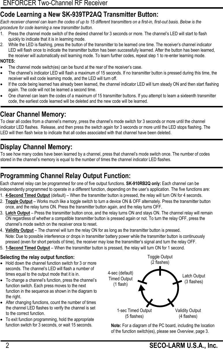 ENFORCER Two-Channel RF Receiver 2                                                         SECO-LARM U.S.A., Inc.      Each channel relay can be programmed for one of five output functions. SK-910RB2Q only: Each channel can be independently programmed to operate in a different function, depending on the user&rsquo;s application. The five functions are: 1. 4-Second Timed Output (default) &ndash; When the transmitter button is pressed, the relay will turn ON for 4 seconds. 2. Toggle Output &ndash; Works much like a toggle switch to turn a device ON &amp; OFF alternately. Press the transmitter button once, and the relay turns ON. Press the transmitter button again, and the relay turns OFF. 3. Latch Output &ndash; Press the transmitter button once, and the relay turns ON and stays ON. The channel relay will remain ON regardless of whether a compatible transmitter button is pressed again or not. To turn the relay OFF, press the channel&rsquo;s mode switch on the receiver once to reset. 4. Validity Output &ndash; The channel will turn the relay ON for as long as the transmitter button is pressed.  Note: Due to possible interference or drops in transmitter battery power while the transmitter button is continuously pressed (even for short periods of time), the receiver may lose the transmitter&rsquo;s signal and turn the relay OFF. 5. 1-Second Timed Output &ndash; When the transmitter button is pressed, the relay will turn ON for 1 second.   1.   Press the channel mode switch of the desired channel for 3 seconds or more. The channel&rsquo;s LED will start to flash quickly to indicate that it is in learning mode. 2.   While the LED is flashing, press the button of the transmitter to be learned one time. The receiver&rsquo;s channel indicator LED will flash once to indicate the transmitter button has been successfully learned. After the button has been learned, the receiver will automatically exit learning mode. To learn further codes, repeat step 1 to re-enter learning mode. NOTES:  The channel mode switch(es) can be found at the rear of the receiver&rsquo;s case.  The channel&rsquo;s indicator LED will flash a maximum of 15 seconds. If no transmitter button is pressed during this time, the receiver will exit code learning mode, and the LED will turn off.  If the code being learned has already been learned, the channel indicator LED will turn steady ON and then start flashing again. The code will not be learned a second time.  One channel can learn the codes of a maximum of 15 transmitter buttons. If you attempt to learn a sixteenth transmitter code, the earliest code learned will be deleted and the new code will be learned. Code Learning a New SK-939TP2AQ Transmitter Button: Each receiver channel can learn the codes of up to 15 different transmitters on a first-in, first-out basis. Below is the procedure for code learning a new transmitter button. Clear Channel Memory: To clear all codes from a channel&rsquo;s memory, press the channel&rsquo;s mode switch for 3 seconds or more until the channel indicator LED flashes.  Release, and then press the switch again for 3 seconds or more until the LED stops flashing. The LED will then flash twice to indicate that all codes associated with that channel have been deleted.  Display Channel Memory: To see how many codes have been learned by a channel, press that channel&rsquo;s mode switch once. The number of codes stored in the channel&rsquo;s memory is equal to the number of times the channel indicator LED flashes.  Programming Channel Relay Output Function:  Selecting the relay output function:  Hold down the channel function switch for 3 or more seconds. The channel&rsquo;s LED will flash a number of times equal to the output mode that it is in.  To change a channel&rsquo;s function, press the channel&rsquo;s function switch. Each press moves to the next function in the sequence as shown in the diagram to the right.   After changing functions, count the number of times the channel LED flashes to verify the channel is set to the correct function.  To exit function programming, hold the appropriate function switch for 3 seconds, or wait 15 seconds. Note: For a diagram of the PC board, including the location of the function switch(es), please see Overview, page 3. Toggle Output (2 flashes) Validity Output (4 flashes) 4-sec (default)  Timed Output (1 flash) Latch Output (3 flashes) 1-sec Timed Output (5 flashes) 
