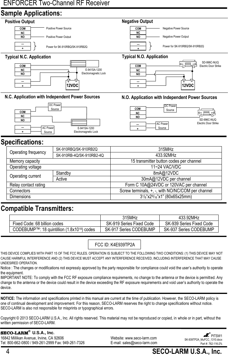 ENFORCER Two-Channel RF Receiver 4                                                         SECO-LARM U.S.A., Inc.           THIS DEVICE COMPLIES WITH PART 15 OF THE FCC RULES. OPERATION IS SUBJECT TO THE FOLLOWING TWO CONDITIONS: (1) THIS DEVICE MAY NOT CAUSE HARMFUL INTERFERENCE AND (2) THIS DEVICE MUST ACCEPT ANY INTERFERENCE RECEIVED, INCLUDING INTERFERENCE THAT MAY CAUSE UNDESIRED OPERATION. Notice : The changes or modifications not expressly approved by the party responsible for compliance could void the user&rsquo;s authority to operate the equipment. IMPORTANT NOTE: To comply with the FCC RF exposure compliance requirements, no change to the antenna or the device is permitted. Any change to the antenna or the device could result in the device exceeding the RF exposure requirements and void user&rsquo;s authority to operate the device. NOTICE: The information and specifications printed in this manual are current at the time of publication. However, the SECO-LARM policy is one of continual development and improvement. For this reason, SECO-LARM reserves the right to change specifications without notice. SECO-LARM is also not responsible for misprints or typographical errors.  Copyright &copy; 2013 SECO-LARM U.S.A., Inc. All rights reserved. This material may not be reproduced or copied, in whole or in part, without the written permission of SECO-LARM.  SECO-LARM&reg;  U.S.A., Inc. 16842 Millikan Avenue, Irvine, CA 92606       Website: www.seco-larm.com Tel: 800-662-0800 / 949-261-2999 Fax: 949-261-7326      E-mail: sales@seco-larm.com  Operating frequency SK-910RBQ/SK-910RB2Q 315MHz SK-910RB-4Q/SK-910RB2-4Q 433.92MHz Memory capacity  15 transmitter button codes per channel Operating voltage 11~24 VAC/VDC Operating current Standby 8mA@12VDC Active 30mA@12VDC per channel Relay contact rating Form C 10A@24VDC or 120VAC per channel Connectors Screw terminals, +, -, with NO/NC/COM per channel Dimensions 31/8‖x29/16‖x1‖ (80x65x25mm)  Sample Applications: Specifications: Compatible Transmitters:  315MHz 433.92MHz Fixed Code: 68 billion codes SK-919 Series Fixed Code SK-939 Series Fixed Code CODEBUMP&trade;: 18 quintillion (1.8x1019) codes SK-917 Series CODEBUMP SK-937 Series CODEBUMP  N.O. Application with Independent Power Sources COM NC NO &mdash; + DC Power Source AC Power Source SD-996C-NUQ Electric Door Strike N.C. Application with Independent Power Sources DC Power Source COM NC NO &mdash; + AC Power Source E-941SA-1200 Electromagnetic Lock Typical N.C. Application COM NC NO &mdash; + E-941SA-1200 Electromagnetic Lock Typical N.O. Application SD-996C-NUQ Electric Door Strike COM NC NO &mdash; + Negative Output COM NC NO &mdash; + Negative Power Source Negative Power Output Power for SK-910RBQ/SK-910RB2Q  Positive Output COM NC NO &mdash; + Positive Power Source Positive Power Output Power for SK-910RBQ/SK-910RB2Q SK-939TP2A_MuFCC_1310.docx Part #: 762-116-2% PITSW1   FCC ID: K4E939TP2A 