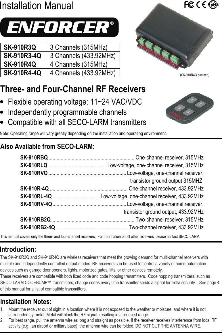  Installation Manual Three- and Four-Channel RF Receivers  The SK-910R3Q and SK-910R4Q are wireless receivers that meet the growing demand for multi-channel receivers with multiple and independently controlled output modes. RF receivers can be used to control a variety of home automation devices such as garage door openers, lights, motorized gates, lifts, or other devices remotely. These receivers are compatible with both fixed code and code hopping transmitters.  Code hopping transmitters, such as SECO-LARM CODEBUMP&trade; transmitters, change codes every time transmitter sends a signal for extra security.   See page 4 of this manual for a list of compatible transmitters.  1. Mount the receiver out of sight in a location where it is not exposed to the weather or moisture, and where it is not surrounded by metal. Metal will block the RF signal, resulting in a reduced range. 2. For best range, pull the antenna wire as long and straight as possible. If the receiver receives interference from local RF activity (e.g., an airport or military base), the antenna wire can be folded. DO NOT CUT THE ANTENNA WIRE. Installation Notes: Introduction: &bull; Flexible operating voltage: 11~24 VAC/VDC &bull; Independently programmable channels &bull; Compatible with all SECO-LARM transmitters Note: Operating range will vary greatly depending on the installation and operating environment. Also Available from SECO-LARM:  This manual covers only the three- and four-channel receivers.  For information on all other receivers, please contact SECO-LARM.  SK-910RBQ ............................................................... One-channel receiver, 315MHz SK-910RLQ ........................................... Low-voltage, one-channel receiver, 315MHz SK-910RVQ ......................................................... Low-voltage, one-channel receiver,  transistor ground output 315MHZ SK-910R-4Q ......................................................... One-channel receiver, 433.92MHz SK-910RL-4Q ................................... Low-voltage, one-channel receiver, 433.92MHz SK-910RV-4Q ...................................................... Low-voltage, one-channel receiver,    transistor ground output, 433.92MHz SK-910RB2Q ............................................................. Two-channel receiver, 315MHz SK-910RB2-4Q ..................................................... Two-channel receiver, 433.92MHz  (SK-910R4Q pictured) SK-910R3Q  3 Channels (315MHz) SK-910R3-4Q 3 Channels (433.92MHz) SK-910R4Q 4 Channels (315MHz) SK-910R4-4Q 4 Channels (433.92MHz)  