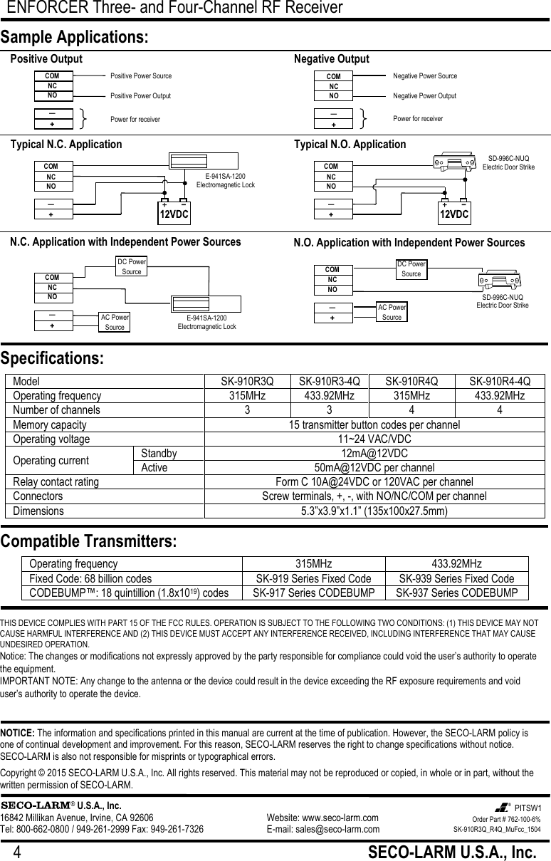 ENFORCER Three- and Four-Channel RF Receiver 4   SECO-LARM U.S.A., Inc.  THIS DEVICE COMPLIES WITH PART 15 OF THE FCC RULES. OPERATION IS SUBJECT TO THE FOLLOWING TWO CONDITIONS: (1) THIS DEVICE MAY NOT CAUSE HARMFUL INTERFERENCE AND (2) THIS DEVICE MUST ACCEPT ANY INTERFERENCE RECEIVED, INCLUDING INTERFERENCE THAT MAY CAUSE UNDESIRED OPERATION. Notice: The changes or modifications not expressly approved by the party responsible for compliance could void the user&rsquo;s authority to operate the equipment. IMPORTANT NOTE: Any change to the antenna or the device could result in the device exceeding the RF exposure requirements and void user&rsquo;s authority to operate the device. NOTICE: The information and specifications printed in this manual are current at the time of publication. However, the SECO-LARM policy is one of continual development and improvement. For this reason, SECO-LARM reserves the right to change specifications without notice. SECO-LARM is also not responsible for misprints or typographical errors. Copyright &copy; 2015 SECO-LARM U.S.A., Inc. All rights reserved. This material may not be reproduced or copied, in whole or in part, without the written permission of SECO-LARM.                   &reg; U.S.A., Inc. 16842 Millikan Avenue, Irvine, CA 92606     Website: www.seco-larm.com Tel: 800-662-0800 / 949-261-2999 Fax: 949-261-7326   E-mail: sales@seco-larm.com Model SK-910R3Q SK-910R3-4Q SK-910R4Q SK-910R4-4Q Operating frequency 315MHz 433.92MHz 315MHz 433.92MHz Number of channels 3 3 4 4 Memory capacity 15 transmitter button codes per channel Operating voltage 11~24 VAC/VDC Operating current Standby 12mA@12VDC Active 50mA@12VDC per channel Relay contact rating Form C 10A@24VDC or 120VAC per channel Connectors Screw terminals, +, -, with NO/NC/COM per channel Dimensions 5.3&rdquo;x3.9&rdquo;x1.1&rdquo; (135x100x27.5mm) Sample Applications: Specifications: Compatible Transmitters: Operating frequency 315MHz 433.92MHz Fixed Code: 68 billion codes SK-919 Series Fixed Code SK-939 Series Fixed Code CODEBUMP&trade;: 18 quintillion (1.8x1019) codes SK-917 Series CODEBUMP SK-937 Series CODEBUMP Positive Output COM NC NO &mdash; + Positive Power Source Positive Power Output Power for receiver Negative Output N.C. Application with Independent Power Sources DC Power Source COM NC NO &mdash; + AC Power Source N.O. Application with Independent Power Sources COM NC NO &mdash; + Typical N.C. Application COM NC NO &mdash; + E-941SA-1200 Electromagnetic Lock Typical N.O. Application SD-996C-NUQ Electric Door Strike DC Power Source AC Power Source E-941SA-1200 Electromagnetic Lock SD-996C-NUQ Electric Door Strike COM NC NO &mdash; + COM NC NO &mdash; + Negative Power Source Negative Power Output Power for receiver Order Part # 762-100-6% SK-910R3Q_R4Q_MuFcc_1504 PITSW1 