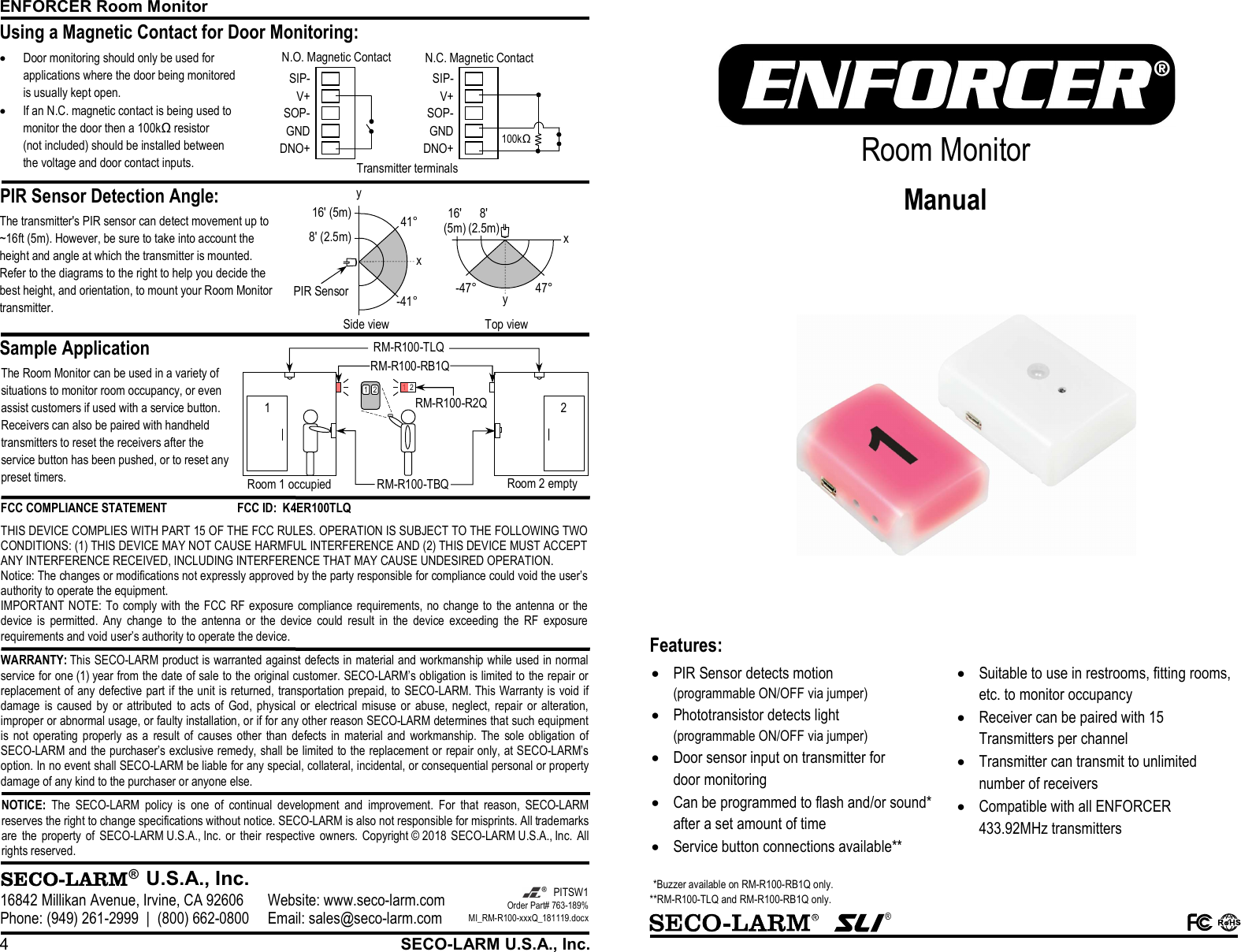 ENFORCER Room Monitor 4  SECO-LARM U.S.A., Inc. PIR Sensor Detection Angle:      Sample Application Using a Magnetic Contact for Door Monitoring:   &reg;  U.S.A., Inc. 16842 Millikan Avenue, Irvine, CA 92606 Website: www.seco-larm.com Phone: (949) 261-2999  |  (800) 662-0800 Email: sales@seco-larm.com  PITSW1 Order Part# 763-189% MI_RM-R100-xxxQ_181119.docx  NOTICE: The  SECO-LARM  policy  is  one  of  continual  development  and  improvement.  For  that  reason,  SECO-LARM reserves the right to change specifications without notice. SECO-LARM is also not responsible for misprints. All trademarks are  the  property  of  SECO-LARM U.S.A., Inc.  or  their  respective  owners.  Copyright &copy; 2018 SECO-LARM U.S.A., Inc.  All rights reserved.  WARRANTY: This SECO-LARM product is warranted against defects in material and workmanship while used in normal service for one (1) year from the date of sale to the original customer. SECO-LARM&rsquo;s obligation is limited to the repair or replacement of any defective part if the unit is returned, transportation prepaid, to SECO-LARM. This Warranty is void if damage  is  caused by  or attributed  to  acts  of  God,  physical  or  electrical  misuse  or  abuse,  neglect,  repair  or  alteration, improper or abnormal usage, or faulty installation, or if for any other reason SECO-LARM determines that such equipment is  not  operating properly as  a  result  of  causes  other  than defects in  material and  workmanship. The  sole  obligation of SECO-LARM and the purchaser&rsquo;s exclusive remedy, shall be limited to the replacement or repair only, at SECO-LARM&rsquo;s option. In no event shall SECO-LARM be liable for any special, collateral, incidental, or consequential personal or property damage of any kind to the purchaser or anyone else. FCC COMPLIANCE STATEMENT  FCC ID:  K4ER100TLQ THIS DEVICE COMPLIES WITH PART 15 OF THE FCC RULES. OPERATION IS SUBJECT TO THE FOLLOWING TWO CONDITIONS: (1) THIS DEVICE MAY NOT CAUSE HARMFUL INTERFERENCE AND (2) THIS DEVICE MUST ACCEPT ANY INTERFERENCE RECEIVED, INCLUDING INTERFERENCE THAT MAY CAUSE UNDESIRED OPERATION. Notice: The changes or modifications not expressly approved by the party responsible for compliance could void the user&rsquo;s authority to operate the equipment. IMPORTANT NOTE: To comply with the FCC RF exposure compliance requirements,  no change to  the antenna  or the device  is  permitted.  Any  change  to  the  antenna  or  the  device  could  result  in  the  device  exceeding  the  RF  exposure requirements and void user&rsquo;s authority to operate the device. Transmitter terminals 100kΩ DNO+GNDSOP-V+SIP-DNO+GNDSOP-V+SIP-N.O. Magnetic Contact  N.C. Magnetic Contact The Room Monitor can be used in a variety of situations to monitor room occupancy, or even assist customers if used with a service button. Receivers can also be paired with handheld transmitters to reset the receivers after the service button has been pushed, or to reset any preset timers. The transmitter's PIR sensor can detect movement up to ~16ft (5m). However, be sure to take into account the height and angle at which the transmitter is mounted. Refer to the diagrams to the right to help you decide the best height, and orientation, to mount your Room Monitor transmitter. 16' (5m)8' (2.5m)x Side view 41&deg; -41&deg; PIR Sensor x Top view y -47&deg;47&deg; 8' (2.5m) 16' (5m) y  Door monitoring should only be used for applications where the door being monitored is usually kept open.  If an N.C. magnetic contact is being used to monitor the door then a 100kΩ resistor (not included) should be installed between the voltage and door contact inputs. RM-R100-R2Q RM-R100-RB1Q 1 2 RM-R100-TBQ RM-R100-TLQ 1 2 Room 1 occupied Room 2 empty 1  2    &reg;    Room Monitor Manual  Features:   PIR Sensor detects motion (programmable ON/OFF via jumper)  Phototransistor detects light (programmable ON/OFF via jumper)  Door sensor input on transmitter for door monitoring  Can be programmed to flash and/or sound* after a set amount of time  Service button connections available**  Suitable to use in restrooms, fitting rooms, etc. to monitor occupancy  Receiver can be paired with 15 Transmitters per channel  Transmitter can transmit to unlimited number of receivers  Compatible with all ENFORCER 433.92MHz transmitters  *Buzzer available on RM-R100-RB1Q only. **RM-R100-TLQ and RM-R100-RB1Q only. 