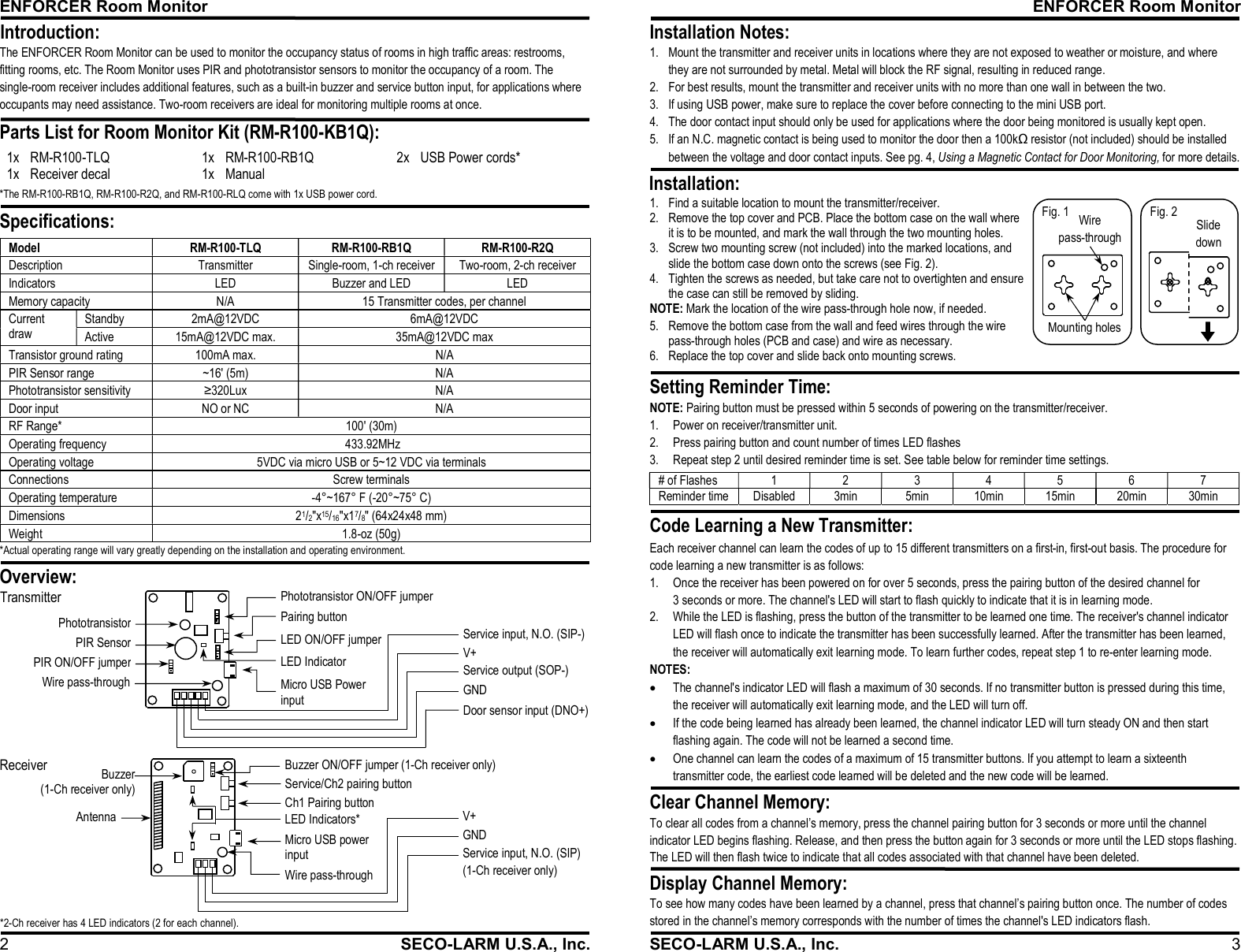 ENFORCER Room Monitor 2  SECO-LARM U.S.A., Inc. The ENFORCER Room Monitor can be used to monitor the occupancy status of rooms in high traffic areas: restrooms, fitting rooms, etc. The Room Monitor uses PIR and phototransistor sensors to monitor the occupancy of a room. The single-room receiver includes additional features, such as a built-in buzzer and service button input, for applications where occupants may need assistance. Two-room receivers are ideal for monitoring multiple rooms at once. 1x RM-R100-TLQ 1x RM-R100-RB1Q 2x USB Power cords* 1x Receiver decal 1x Manual   *The RM-R100-RB1Q, RM-R100-R2Q, and RM-R100-RLQ come with 1x USB power cord. Model  RM-R100-TLQ  RM-R100-RB1Q  RM-R100-R2Q Description  Transmitter  Single-room, 1-ch receiver  Two-room, 2-ch receiver Indicators  LED  Buzzer and LED  LED Memory capacity  N/A  15 Transmitter codes, per channel Current draw Standby  2mA@12VDC  6mA@12VDC Active  15mA@12VDC max.  35mA@12VDC max Transistor ground rating  100mA max.  N/A PIR Sensor range  ~16' (5m)  N/A Phototransistor sensitivity  &ge;320Lux  N/A Door input  NO or NC  N/A RF Range*  100' (30m) Operating frequency   433.92MHz Operating voltage  5VDC via micro USB or 5~12 VDC via terminals Connections  Screw terminals Operating temperature  -4&deg;~167&deg; F (-20&deg;~75&deg; C) Dimensions  21/2"x15/16"x17/8" (64x24x48 mm)  Weight  1.8-oz (50g)  Specifications:  Introduction:  Parts List for Room Monitor Kit (RM-R100-KB1Q):                           Overview:  Pairing button Micro USB Power input PIR SensorPhototransistorLED Indicator Phototransistor ON/OFF jumper Door sensor input (DNO+)GND Service output (SOP-)  V+ Service input, N.O. (SIP-) LED ON/OFF jumper  PIR ON/OFF jumperTransmitter  Wire pass-throughService/Ch2 pairing button Ch1 Pairing button Micro USB power input  LED Indicators* Antenna Buzzer (1-Ch receiver only) GND Service input, N.O. (SIP)  (1-Ch receiver only) V+ Buzzer ON/OFF jumper (1-Ch receiver only) Receiver *2-Ch receiver has 4 LED indicators (2 for each channel). Wire pass-through  *Actual operating range will vary greatly depending on the installation and operating environment. ENFORCER Room Monitor SECO-LARM U.S.A., Inc.  3 Setting Reminder Time:  Clear Channel Memory:  Display Channel Memory:  Installation Notes:  Installation:              NOTE: Pairing button must be pressed within 5 seconds of powering on the transmitter/receiver. 1. Power on receiver/transmitter unit. 2. Press pairing button and count number of times LED flashes 3. Repeat step 2 until desired reminder time is set. See table below for reminder time settings. To clear all codes from a channel&rsquo;s memory, press the channel pairing button for 3 seconds or more until the channel indicator LED begins flashing. Release, and then press the button again for 3 seconds or more until the LED stops flashing. The LED will then flash twice to indicate that all codes associated with that channel have been deleted. To see how many codes have been learned by a channel, press that channel&rsquo;s pairing button once. The number of codes stored in the channel&rsquo;s memory corresponds with the number of times the channel's LED indicators flash. # of Flashes 1 2 3 4 5 6 7 Reminder time Disabled 3min 5min 10min 15min 20min 30min  1. Mount the transmitter and receiver units in locations where they are not exposed to weather or moisture, and where they are not surrounded by metal. Metal will block the RF signal, resulting in reduced range. 2. For best results, mount the transmitter and receiver units with no more than one wall in between the two. 3. If using USB power, make sure to replace the cover before connecting to the mini USB port. 4. The door contact input should only be used for applications where the door being monitored is usually kept open. 5. If an N.C. magnetic contact is being used to monitor the door then a 100kΩ resistor (not included) should be installed between the voltage and door contact inputs. See pg. 4, Using a Magnetic Contact for Door Monitoring, for more details.Each receiver channel can learn the codes of up to 15 different transmitters on a first-in, first-out basis. The procedure for code learning a new transmitter is as follows: 1. Once the receiver has been powered on for over 5 seconds, press the pairing button of the desired channel for 3 seconds or more. The channel's LED will start to flash quickly to indicate that it is in learning mode. 2. While the LED is flashing, press the button of the transmitter to be learned one time. The receiver's channel indicator LED will flash once to indicate the transmitter has been successfully learned. After the transmitter has been learned, the receiver will automatically exit learning mode. To learn further codes, repeat step 1 to re-enter learning mode. NOTES:  The channel's indicator LED will flash a maximum of 30 seconds. If no transmitter button is pressed during this time, the receiver will automatically exit learning mode, and the LED will turn off.  If the code being learned has already been learned, the channel indicator LED will turn steady ON and then start flashing again. The code will not be learned a second time.  One channel can learn the codes of a maximum of 15 transmitter buttons. If you attempt to learn a sixteenth transmitter code, the earliest code learned will be deleted and the new code will be learned. Code Learning a New Transmitter: Mounting holes Wire pass-through Fig. 1 1. Find a suitable location to mount the transmitter/receiver. 2. Remove the top cover and PCB. Place the bottom case on the wall where it is to be mounted, and mark the wall through the two mounting holes. 3. Screw two mounting screw (not included) into the marked locations, and slide the bottom case down onto the screws (see Fig. 2). 4. Tighten the screws as needed, but take care not to overtighten and ensure the case can still be removed by sliding. NOTE: Mark the location of the wire pass-through hole now, if needed. 5. Remove the bottom case from the wall and feed wires through the wire pass-through holes (PCB and case) and wire as necessary. 6. Replace the top cover and slide back onto mounting screws. Slide down Fig. 2 