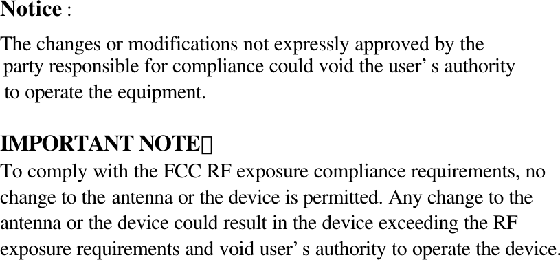 Notice :   The changes or modifications not expressly approved by the   party responsible for compliance could void the user&rsquo;s authority   to operate the equipment.  IMPORTANT NOTE： To comply with the FCC RF exposure compliance requirements, no   change to the antenna or the device is permitted. Any change to the   antenna or the device could result in the device exceeding the RF   exposure requirements and void user&rsquo;s authority to operate the device.      