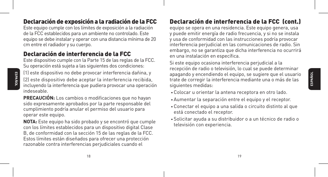 18 19Declaraci&oacute;n de exposici&oacute;n a la radiaci&oacute;n de la FCCEste equipo cumple con los l&iacute;mites de exposici&oacute;n a la radiaci&oacute;n de la FCC establecidos para un ambiente no controlado. Este equipo se debe instalar y operar con una distancia m&iacute;nima de 20 cm entre el radiador y su cuerpo. Declaraci&oacute;n de interferencia de la FCCEste dispositivo cumple con la Parte 15 de las reglas de la FCC.Su operaci&oacute;n est&aacute; sujeta a las siguientes dos condiciones:(1) este dispositivo no debe provocar interferencia da&ntilde;ina, y(2) este dispositivo debe aceptar la interferencia recibida, incluyendo la interferencia que pudiera provocar una operaci&oacute;n indeseable.PRECAUCI&Oacute;N: Los cambios o modiﬁcaciones que no hayan sido expresamente aprobados por la parte responsable del cumplimiento podr&iacute;a anular el permiso del usuario para operar este equipo.NOTA: Este equipo ha sido probado y se encontr&oacute; que cumple con los l&iacute;mites establecidos para un dispositivo digital Clase B, de conformidad con la secci&oacute;n 15 de las reglas de la FCC. Estos l&iacute;mites est&aacute;n dise&ntilde;ados para ofrecer una protecci&oacute;n razonable contra interferencias perjudiciales cuando el ESPA&Ntilde;OLESPA&Ntilde;OLDeclaraci&oacute;n de interferencia de la FCC  (cont.)equipo se opera en una residencia. Este equipo genera, usa y puede emitir energ&iacute;a de radio frecuencia, y si no se instala y usa de conformidad con las instrucciones podr&iacute;a provocar interferencia perjudicial en las comunicaciones de radio. Sin embargo, no se garantiza que dicha interferencia no ocurrir&aacute; en una instalaci&oacute;n en espec&iacute;ﬁca.Si este equipo ocasiona interferencia perjudicial a la recepci&oacute;n de radio o televisi&oacute;n, lo cual se puede determinar apagando y encendiendo el equipo, se sugiere que el usuario trate de corregir la interferencia mediante una o m&aacute;s de las siguientes medidas:&bull; Colocar u orientar la antena receptora en otro lado.&bull; Aumentar la separaci&oacute;n entre el equipo y el receptor.&bull; Conectar el equipo a una salida o circuito distinto al que est&aacute; conectado el receptor.&bull; Solicitar ayuda a su distribuidor o a un t&eacute;cnico de radio o televisi&oacute;n con experiencia.