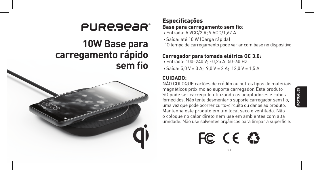 21PORTUGU&Ecirc;SEspeciﬁca&ccedil;&otilde;es  Base para carregamento sem ﬁo:&bull; Entrada: 5 VCC/2 A; 9 VCC/1,67 A&bull; Sa&iacute;da: at&eacute; 10 W (Carga r&aacute;pida)  *O tempo de carregamento pode variar com base no dispositivoCarregador para tomada el&eacute;trica QC 3.0:&bull; Entrada: 100&ndash;240 V; ~0,25 A; 50&ndash;60 Hz&bull; Sa&iacute;da: 5,0 V = 3 A;  9,0 V = 2 A;  12,0 V = 1,5 ACUIDADO:N&Atilde;O COLOQUE cart&otilde;es de cr&eacute;dito ou outros tipos de materiais magn&eacute;ticos pr&oacute;ximo ao suporte carregador. Este produto  S&Oacute; pode ser carregado utilizando os adaptadores e cabos fornecidos. N&atilde;o tente desmontar o suporte carregador sem ﬁo, uma vez que pode ocorrer curto-circuito ou danos ao produto. Mantenha este produto em um local seco e ventilado. N&atilde;o o coloque no calor direto nem use em ambientes com alta umidade. N&atilde;o use solventes org&acirc;nicos para limpar a superf&iacute;cie.  10W Base para  carregamento r&aacute;pido  sem ﬁo