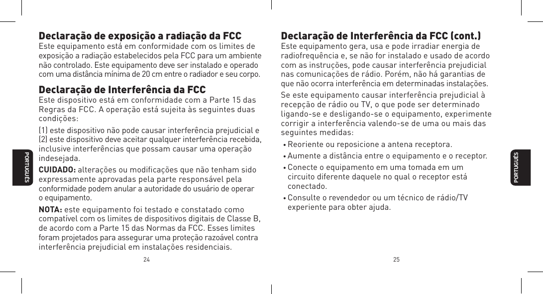 24 25Declara&ccedil;&atilde;o de exposi&ccedil;&atilde;o a radia&ccedil;&atilde;o da FCCEste equipamento est&aacute; em conformidade com os limites de exposi&ccedil;&atilde;o a radia&ccedil;&atilde;o estabelecidos pela FCC para um ambiente n&atilde;o controlado. Este equipamento deve ser instalado e operado com uma dist&acirc;ncia m&iacute;nima de 20 cm entre o radiador e seu corpo.Declara&ccedil;&atilde;o de Interfer&ecirc;ncia da FCCEste dispositivo est&aacute; em conformidade com a Parte 15 das Regras da FCC. A opera&ccedil;&atilde;o est&aacute; sujeita &agrave;s seguintes duas condi&ccedil;&otilde;es:(1) este dispositivo n&atilde;o pode causar interfer&ecirc;ncia prejudicial e (2) este dispositivo deve aceitar qualquer interfer&ecirc;ncia recebida, inclusive interfer&ecirc;ncias que possam causar uma opera&ccedil;&atilde;o indesejada.CUIDADO: altera&ccedil;&otilde;es ou modiﬁca&ccedil;&otilde;es que n&atilde;o tenham sido  expressamente aprovadas pela parte respons&aacute;vel pela conformidade podem anular a autoridade do usu&aacute;rio de operar  o equipamento.NOTA: este equipamento foi testado e constatado como compat&iacute;vel com os limites de dispositivos digitais de Classe B, de acordo com a Parte 15 das Normas da FCC. Esses limites foram projetados para assegurar uma prote&ccedil;&atilde;o razo&aacute;vel contra interfer&ecirc;ncia prejudicial em instala&ccedil;&otilde;es residenciais. PORTUGU&Ecirc;SPORTUGU&Ecirc;SDeclara&ccedil;&atilde;o de Interfer&ecirc;ncia da FCC (cont.)Este equipamento gera, usa e pode irradiar energia de radiofrequ&ecirc;ncia e, se n&atilde;o for instalado e usado de acordo com as instru&ccedil;&otilde;es, pode causar interfer&ecirc;ncia prejudicial nas comunica&ccedil;&otilde;es de r&aacute;dio. Por&eacute;m, n&atilde;o h&aacute; garantias de que n&atilde;o ocorra interfer&ecirc;ncia em determinadas instala&ccedil;&otilde;es.Se este equipamento causar interfer&ecirc;ncia prejudicial &agrave; recep&ccedil;&atilde;o de r&aacute;dio ou TV, o que pode ser determinado ligando-se e desligando-se o equipamento, experimente corrigir a interfer&ecirc;ncia valendo-se de uma ou mais das seguintes medidas:&bull; Reoriente ou reposicione a antena receptora.&bull; Aumente a dist&acirc;ncia entre o equipamento e o receptor.&bull; Conecte o equipamento em uma tomada em um circuito diferente daquele no qual o receptor est&aacute; conectado.&bull; Consulte o revendedor ou um t&eacute;cnico de r&aacute;dio/TV experiente para obter ajuda.