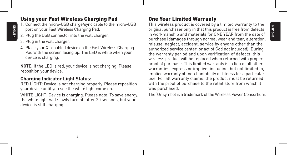 4 5Using your Fast Wireless Charging Pad1. Connect the micro-USB charge/sync cable to the micro-USB port on your Fast Wireless Charging Pad.2. Plug the USB connector into the wall charger.3. Plug in the wall charger.4. Place your Qi-enabled device on the Fast Wireless Charging Pad with the screen facing up. The LED is white when your device is charging.NOTE: If the LED is red, your device is not charging. Please reposition your device.Charging Indicator Light Status:RED LIGHT: Device is not charging properly. Please reposition your device until you see the white light come on.WHITE LIGHT: Device is charging. Please note: To save energy, the white light will slowly turn off after 20 seconds, but your device is still charging. ENGLISHENGLISHOne Year Limited WarrantyThis wireless product is covered by a limited warranty to the original purchaser only in that this product is free from defects in workmanship and materials for ONE YEAR from the date of purchase (damages through normal wear and tear, alteration, misuse, neglect, accident, service by anyone other than the authorized service center, or act of God not included). During the warranty period and upon veriﬁcation of defects, this wireless product will be replaced when returned with proper proof of purchase. This limited warranty is in lieu of all other warranties, express or implied, including, but not limited to, implied warranty of merchantability or ﬁtness for a particular use. For all warranty claims, the product must be returned with the proof of purchase to the retail store from which it  was purchased.The &lsquo;Qi&rsquo; symbol is a trademark of the Wireless Power Consortium.