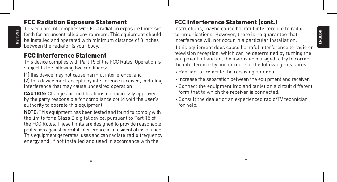 6 7ENGLISHFCC Interference Statement (cont.)instructions, maybe cause harmful interference to radio communications. However, there is no guarantee that interference will not occur in a particular installation.If this equipment does cause harmful interference to radio or television reception, which can be determined by turning the equipment off and on, the user is encouraged to try to correct the interference by one or more of the following measures:&bull; Reorient or relocate the receiving antenna.&bull; Increase the separation between the equipment and receiver.&bull; Connect the equipment into and outlet on a circuit different form that to which the receiver is connected.&bull; Consult the dealer or an experienced radio/TV technician for help.ENGLISHFCC Radiation Exposure StatementThis equipment complies with FCC radiation exposure limits set forth for an uncontrolled environment. This equipment should be installed and operated with minimum distance of 8 inches between the radiator &amp; your body.FCC Interference StatementThis device complies with Part 15 of the FCC Rules. Operation is subject to the following two conditions:(1) this device may not cause harmful interference, and (2) this device must accept any interference received, including interference that may cause undesired operation.CAUTION: Changes or modiﬁcations not expressly approved by the party responsible for compliance could void the user's authority to operate this equipment.NOTE: This equipment has been tested and found to comply with the limits for a Class B digital device, pursuant to Part 15 of  the FCC Rules. These limits are designed to provide reasonable  protection against harmful interference in a residential installation. This equipment generates, uses and can radiate radio frequency energy and, if not installed and used in accordance with the