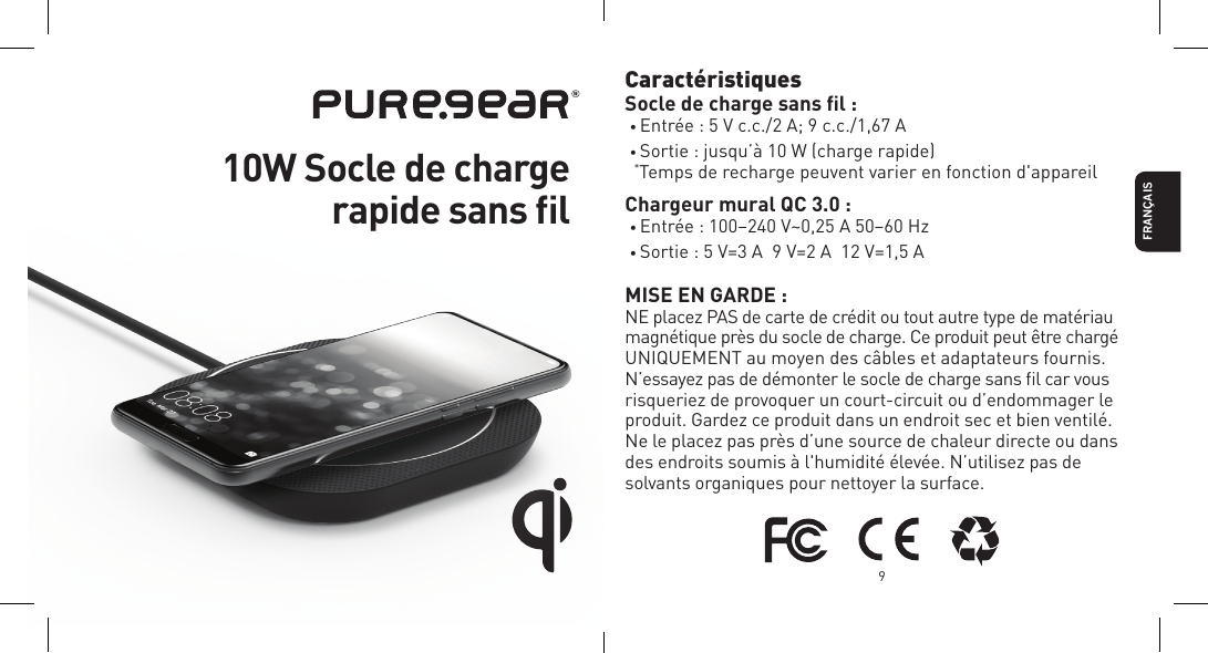 FRAN&Ccedil;AIS9Caract&eacute;ristiques Socle de charge sans ﬁl :&bull; Entr&eacute;e : 5 V c.c./2 A; 9 c.c./1,67 A&bull; Sortie : jusqu&rsquo;&agrave; 10 W (charge rapide) *Temps de recharge peuvent varier en fonction d'appareilChargeur mural QC 3.0 :&bull; Entr&eacute;e : 100&ndash;240 V~0,25 A 50&ndash;60 Hz&bull; Sortie : 5 V=3 A  9 V=2 A  12 V=1,5 AMISE EN GARDE :NE placez PAS de carte de cr&eacute;dit ou tout autre type de mat&eacute;riau magn&eacute;tique pr&egrave;s du socle de charge. Ce produit peut &ecirc;tre charg&eacute; UNIQUEMENT au moyen des c&acirc;bles et adaptateurs fournis. N&rsquo;essayez pas de d&eacute;monter le socle de charge sans ﬁl car vous risqueriez de provoquer un court-circuit ou d&rsquo;endommager le produit. Gardez ce produit dans un endroit sec et bien ventil&eacute;.  Ne le placez pas pr&egrave;s d&rsquo;une source de chaleur directe ou dans des endroits soumis &agrave; l'humidit&eacute; &eacute;lev&eacute;e. N&rsquo;utilisez pas de solvants organiques pour nettoyer la surface. 10W Socle de charge  rapide sans ﬁl