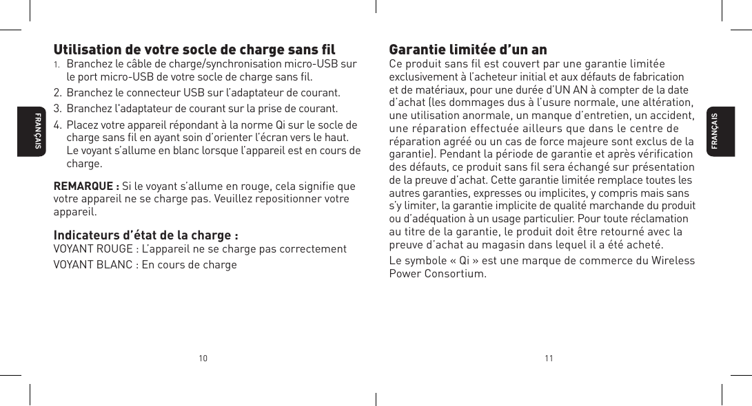 FRAN&Ccedil;AIS10 11Utilisation de votre socle de charge sans ﬁl1.  Branchez le c&acirc;ble de charge/synchronisation micro-USB sur le port micro-USB de votre socle de charge sans ﬁl.2. Branchez le connecteur USB sur l&rsquo;adaptateur de courant.3. Branchez l'adaptateur de courant sur la prise de courant.4. Placez votre appareil r&eacute;pondant &agrave; la norme Qi sur le socle de charge sans ﬁl en ayant soin d&rsquo;orienter l&rsquo;&eacute;cran vers le haut. Le voyant s&rsquo;allume en blanc lorsque l&rsquo;appareil est en cours de charge.REMARQUE : Si le voyant s&rsquo;allume en rouge, cela signiﬁe que votre appareil ne se charge pas. Veuillez repositionner votre appareil.Indicateurs d&rsquo;&eacute;tat de la charge :VOYANT ROUGE : L&rsquo;appareil ne se charge pas correctementVOYANT BLANC : En cours de chargeFRAN&Ccedil;AISGarantie limit&eacute;e d&rsquo;un anCe produit sans ﬁl est couvert par une garantie limit&eacute;e exclusivement &agrave; l&rsquo;acheteur initial et aux d&eacute;fauts de fabrication et de mat&eacute;riaux, pour une dur&eacute;e d&rsquo;UN AN &agrave; compter de la date d&rsquo;achat (les dommages dus &agrave; l&rsquo;usure normale, une alt&eacute;ration, une utilisation anormale, un manque d&rsquo;entretien, un accident, une r&eacute;paration effectu&eacute;e ailleurs que dans le centre de r&eacute;paration agr&eacute;&eacute; ou un cas de force majeure sont exclus de la garantie). Pendant la p&eacute;riode de garantie et apr&egrave;s v&eacute;riﬁcation des d&eacute;fauts, ce produit sans ﬁl sera &eacute;chang&eacute; sur pr&eacute;sentation de la preuve d&rsquo;achat. Cette garantie limit&eacute;e remplace toutes les autres garanties, expresses ou implicites, y compris mais sans s&rsquo;y limiter, la garantie implicite de qualit&eacute; marchande du produit ou d&rsquo;ad&eacute;quation &agrave; un usage particulier. Pour toute r&eacute;clamation au titre de la garantie, le produit doit &ecirc;tre retourn&eacute; avec la preuve d&rsquo;achat au magasin dans lequel il a &eacute;t&eacute; achet&eacute;.Le symbole &laquo; Qi &raquo; est une marque de commerce du Wireless Power Consortium.