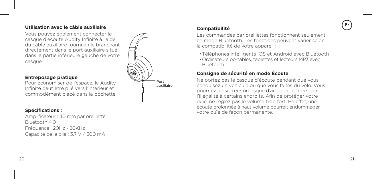 2120Utilisation avec le c&acirc;ble auxiliaireVous pouvez &eacute;galement connecter le casque d&rsquo;&eacute;coute Audity Inﬁnite &agrave; l&rsquo;aide  du c&acirc;ble auxiliaire fourni en le branchant  directement dans le port auxiliaire situ&eacute; dans la partie inf&eacute;rieure gauche de votre casque.Entreposage pratiquePour &eacute;conomiser de l'espace, le Audity Inﬁnite peut &ecirc;tre pli&eacute; vers l'int&eacute;rieur et commod&eacute;ment plac&eacute; dans la pochette.Sp&eacute;ciﬁcations :Ampliﬁcateur : 40 mm par oreillette Bluetooth 4.0 Fr&eacute;quence : 20Hz - 20KHz Capacit&eacute; de la pile : 3,7 V / 500 mAPort  auxiliaire Compatibilit&eacute;Les commandes par oreillettes fonctionnent seulement  en mode Bluetooth. Les fonctions peuvent varier selon la compatibilit&eacute; de votre appareil :&bull; T&eacute;l&eacute;phones intelligents iOS et Android avec Bluetooth&bull; Ordinateurs portables, tablettes et lecteurs MP3 avec BluetoothConsigne de s&eacute;curit&eacute; en mode &Eacute;couteNe portez pas le casque d&rsquo;&eacute;coute pendant que vous conduisez un v&eacute;hicule ou que vous faites du v&eacute;lo. Vous pourriez ainsi cr&eacute;er un risque d&rsquo;accident et &ecirc;tre dans l&rsquo;ill&eacute;galit&eacute; &agrave; certains endroits. Aﬁn de prot&eacute;ger votre ou&iuml;e, ne r&eacute;glez pas le volume trop fort. En effet, une &eacute;coute prolong&eacute;e &agrave; haut volume pourrait endommager votre ou&iuml;e de fa&ccedil;on permanente.Fr
