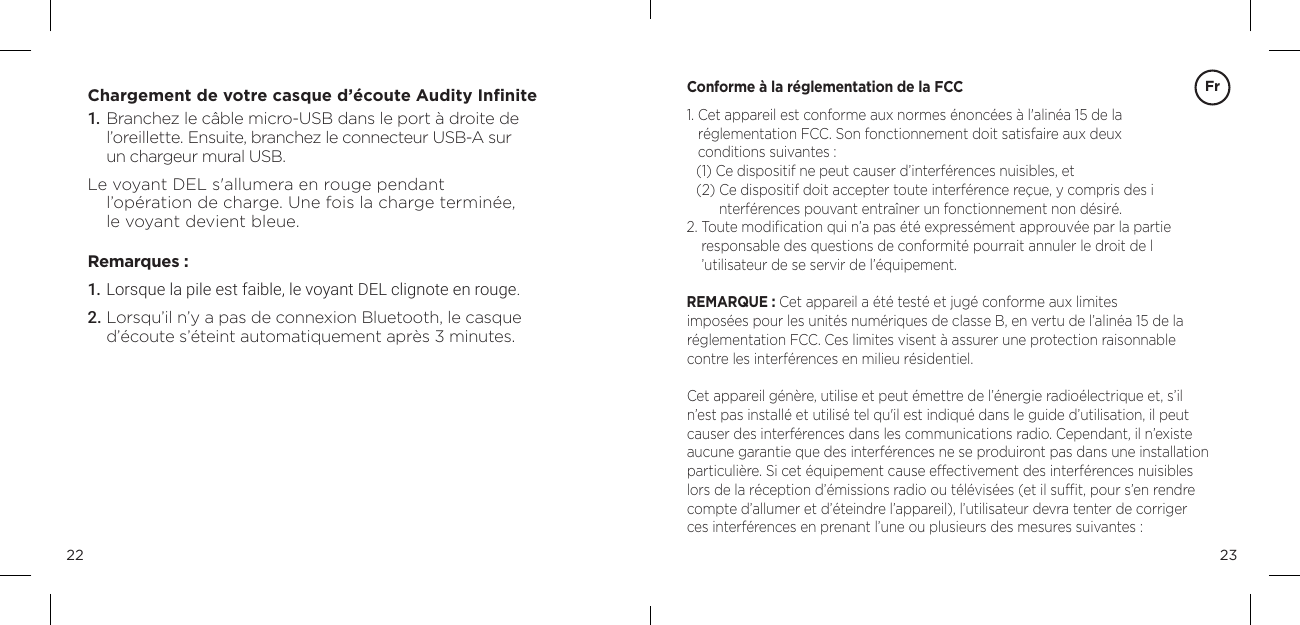 2322Chargement de votre casque d&rsquo;&eacute;coute Audity Inﬁnite1.  Branchez le c&acirc;ble micro-USB dans le port &agrave; droite de l&rsquo;oreillette. Ensuite, branchez le connecteur USB-A sur  un chargeur mural USB.Le voyant DEL s'allumera en rouge pendant  l&rsquo;op&eacute;ration de charge. Une fois la charge termin&eacute;e,  le voyant devient bleue.Remarques :1. Lorsque la pile est faible, le voyant DEL clignote en rouge.2. Lorsqu&rsquo;il n&rsquo;y a pas de connexion Bluetooth, le casque d&rsquo;&eacute;coute s&rsquo;&eacute;teint automatiquement apr&egrave;s 3 minutes.Conforme &agrave; la r&eacute;glementation de la FCC1.  Cet appareil est conforme aux normes &eacute;nonc&eacute;es &agrave; l'alin&eacute;a 15 de la  r&eacute;glementation FCC. Son fonctionnement doit satisfaire aux deux  conditions suivantes : (1) Ce dispositif ne peut causer d&rsquo;interf&eacute;rences nuisibles, et (2)  Ce dispositif doit accepter toute interf&eacute;rence re&ccedil;ue, y compris des i nterf&eacute;rences pouvant entra&icirc;ner un fonctionnement non d&eacute;sir&eacute;. 2.  Toute modiﬁcation qui n&rsquo;a pas &eacute;t&eacute; express&eacute;ment approuv&eacute;e par la partie  responsable des questions de conformit&eacute; pourrait annuler le droit de l &rsquo;utilisateur de se servir de l&rsquo;&eacute;quipement. REMARQUE : Cet appareil a &eacute;t&eacute; test&eacute; et jug&eacute; conforme aux limites  impos&eacute;es pour les unit&eacute;s num&eacute;riques de classe B, en vertu de l&rsquo;alin&eacute;a 15 de la  r&eacute;glementation FCC. Ces limites visent &agrave; assurer une protection raisonnable contre les interf&eacute;rences en milieu r&eacute;sidentiel. Cet appareil g&eacute;n&egrave;re, utilise et peut &eacute;mettre de l&rsquo;&eacute;nergie radio&eacute;lectrique et, s&rsquo;il n&rsquo;est pas install&eacute; et utilis&eacute; tel qu'il est indiqu&eacute; dans le guide d&rsquo;utilisation, il peut causer des interf&eacute;rences dans les communications radio. Cependant, il n&rsquo;existe aucune garantie que des interf&eacute;rences ne se produiront pas dans une installation particuli&egrave;re. Si cet &eacute;quipement cause effectivement des interf&eacute;rences nuisibles lors de la r&eacute;ception d&rsquo;&eacute;missions radio ou t&eacute;l&eacute;vis&eacute;es (et il sufﬁt, pour s&rsquo;en rendre compte d&rsquo;allumer et d&rsquo;&eacute;teindre l&rsquo;appareil), l&rsquo;utilisateur devra tenter de corriger  ces interf&eacute;rences en prenant l&rsquo;une ou plusieurs des mesures suivantes : Fr
