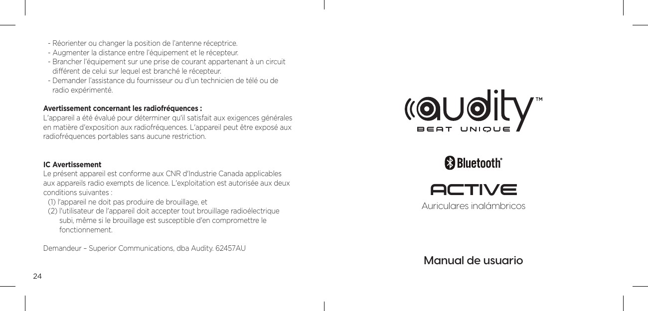 24- R&eacute;orienter ou changer la position de l&rsquo;antenne r&eacute;ceptrice. - Augmenter la distance entre l&rsquo;&eacute;quipement et le r&eacute;cepteur. -  Brancher l&rsquo;&eacute;quipement sur une prise de courant appartenant &agrave; un circuit  diff&eacute;rent de celui sur lequel est branch&eacute; le r&eacute;cepteur. -  Demander l&rsquo;assistance du fournisseur ou d&rsquo;un technicien de t&eacute;l&eacute; ou de  radio exp&eacute;riment&eacute;. Avertissement concernant les radiofr&eacute;quences : L'appareil a &eacute;t&eacute; &eacute;valu&eacute; pour d&eacute;terminer qu'il satisfait aux exigences g&eacute;n&eacute;rales en mati&egrave;re d'exposition aux radiofr&eacute;quences. L'appareil peut &ecirc;tre expos&eacute; aux radiofr&eacute;quences portables sans aucune restriction.IC Avertissement Le pr&eacute;sent appareil est conforme aux CNR d'Industrie Canada applicables  aux appareils radio exempts de licence. L'exploitation est autoris&eacute;e aux deux conditions suivantes :(1) l'appareil ne doit pas produire de brouillage, et(2)  l'utilisateur de l'appareil doit accepter tout brouillage radio&eacute;lectrique  subi, m&ecirc;me si le brouillage est susceptible d'en compromettre le fonctionnement.Demandeur &ndash; Superior Communications, dba Audity. 62457AUManual de usuarioAuriculares inal&aacute;mbricosACTIVE