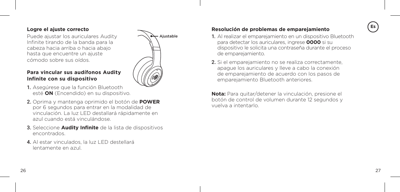 2726Logre el ajuste correctoPuede ajustar los auriculares Audity  Inﬁnite tirando de la banda para la  cabeza hacia arriba o hacia abajo  hasta que encuentre un ajuste  c&oacute;modo sobre sus o&iacute;dos.Para vincular sus aud&iacute;fonos Audity  Infinite con su dispositivo1. Aseg&uacute;rese que la funci&oacute;n Bluetooth  est&eacute; ON (Encendido) en su dispositivo. 2. Oprima y mantenga oprimido el bot&oacute;n de POWER por 6 segundos para entrar en la modalidad de vinculaci&oacute;n. La luz LED destallar&aacute; r&aacute;pidamente en azul cuando est&aacute; vincul&aacute;ndose. 3. Seleccione Audity Inﬁnite de la lista de dispositivos encontrados. 4. Al estar vinculados, la luz LED destellar&aacute; lentamente en azul. Resoluci&oacute;n de problemas de emparejamiento1.   Al realizar el emparejamiento en un dispositivo Bluetooth para detectar los auriculares, ingrese 0000 si su dispositivo le solicita una contrase&ntilde;a durante el proceso de emparejamiento.2. Si el emparejamiento no se realiza correctamente, apague los auriculares y lleve a cabo la conexi&oacute;n de emparejamiento de acuerdo con los pasos de emparejamiento Bluetooth anteriores.Nota: Para quitar/detener la vinculaci&oacute;n, presione el bot&oacute;n de control de volumen durante 12 segundos y vuelva a intentarlo.EsAjustable