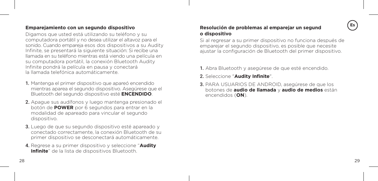 2928Emparejamiento con un segundo dispositivoDigamos que usted est&aacute; utilizando su tel&eacute;fono y su computadora port&aacute;til y no desea utilizar el altavoz para el sonido. Cuando empareja esos dos dispositivos a su Audity Inﬁnite, se presentar&aacute; la siguiente situaci&oacute;n: Si recibe una llamada en su tel&eacute;fono mientras est&aacute; viendo una pel&iacute;cula en su computadora port&aacute;til, la conexi&oacute;n Bluetooth Audity Inﬁnite pondr&aacute; la pel&iacute;cula en pausa y conectar&aacute;  la llamada telef&oacute;nica autom&aacute;ticamente.1.  Mantenga el primer dispositivo que apare&oacute; encendido mientras aparea el segundo dispositivo. Aseg&uacute;rese que el Bluetooth del segundo dispositivo est&eacute; ENCENDIDO. 2. Apague sus aud&iacute;fonos y luego mantenga presionado el bot&oacute;n de POWER por 6 segundos para entrar en la  modalidad de apareado para vincular el segundo  dispositivo.3.  Luego de que su segundo dispositivo est&eacute; apareado y conectado correctamente, la conexi&oacute;n Bluetooth de su primer dispositivo se desconectar&aacute; autom&aacute;ticamente. 4. Regrese a su primer dispositivo y seleccione &ldquo;Audity Inﬁnite&rdquo; de la lista de dispositivos Bluetooth. Resoluci&oacute;n de problemas al emparejar un segund o dispositivo Si al regresar a su primer dispositivo no funciona despu&eacute;s de  emparejar el segundo dispositivo, es posible que necesite  ajustar la conﬁguraci&oacute;n de Bluetooth del primer dispositivo.1. Abra Bluetooth y aseg&uacute;rese de que est&eacute; encendido.2. Seleccione "Audity Inﬁnite".3. PARA USUARIOS DE ANDROID, aseg&uacute;rese de que los  botones de audio de llamada y audio de medios est&aacute;n  encendidos (ON).Es