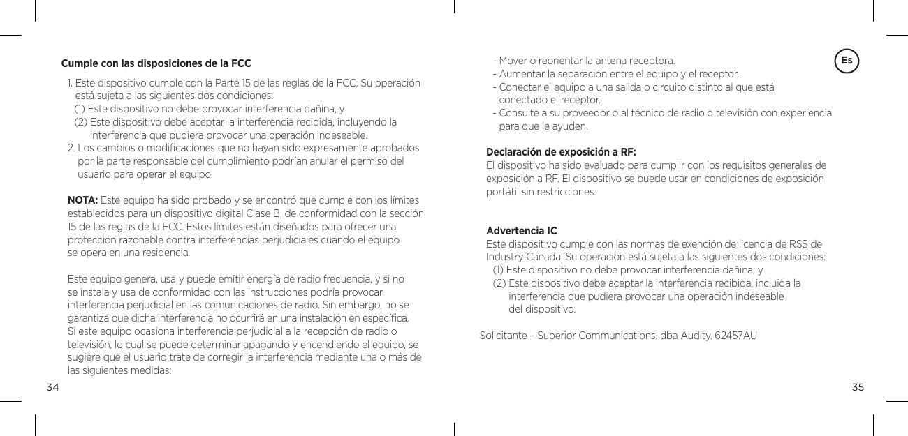 3534Cumple con las disposiciones de la FCC1.  Este dispositivo cumple con la Parte 15 de las reglas de la FCC. Su operaci&oacute;n est&aacute; sujeta a las siguientes dos condiciones: (1) Este dispositivo no debe provocar interferencia da&ntilde;ina, y (2)  Este dispositivo debe aceptar la interferencia recibida, incluyendo la  interferencia que pudiera provocar una operaci&oacute;n indeseable. 2.  Los cambios o modiﬁcaciones que no hayan sido expresamente aprobados por la parte responsable del cumplimiento podr&iacute;an anular el permiso del  usuario para operar el equipo. NOTA: Este equipo ha sido probado y se encontr&oacute; que cumple con los l&iacute;mites establecidos para un dispositivo digital Clase B, de conformidad con la secci&oacute;n 15 de las reglas de la FCC. Estos l&iacute;mites est&aacute;n dise&ntilde;ados para ofrecer una  protecci&oacute;n razonable contra interferencias perjudiciales cuando el equipo  se opera en una residencia. Este equipo genera, usa y puede emitir energ&iacute;a de radio frecuencia, y si no  se instala y usa de conformidad con las instrucciones podr&iacute;a provocar  interferencia perjudicial en las comunicaciones de radio. Sin embargo, no se garantiza que dicha interferencia no ocurrir&aacute; en una instalaci&oacute;n en espec&iacute;ﬁca. Si este equipo ocasiona interferencia perjudicial a la recepci&oacute;n de radio o televisi&oacute;n, lo cual se puede determinar apagando y encendiendo el equipo, se sugiere que el usuario trate de corregir la interferencia mediante una o m&aacute;s de las siguientes medidas: Es- Mover o reorientar la antena receptora. - Aumentar la separaci&oacute;n entre el equipo y el receptor. -  Conectar el equipo a una salida o circuito distinto al que est&aacute;  conectado el receptor. -  Consulte a su proveedor o al t&eacute;cnico de radio o televisi&oacute;n con experiencia para que le ayuden. Declaraci&oacute;n de exposici&oacute;n a RF: El dispositivo ha sido evaluado para cumplir con los requisitos generales de exposici&oacute;n a RF. El dispositivo se puede usar en condiciones de exposici&oacute;n port&aacute;til sin restricciones.Advertencia ICEste dispositivo cumple con las normas de exenci&oacute;n de licencia de RSS de Industry Canada. Su operaci&oacute;n est&aacute; sujeta a las siguientes dos condiciones:(1) Este dispositivo no debe provocar interferencia da&ntilde;ina; y(2)  Este dispositivo debe aceptar la interferencia recibida, incluida la  interferencia que pudiera provocar una operaci&oacute;n indeseable  del dispositivo.Solicitante &ndash; Superior Communications, dba Audity. 62457AU