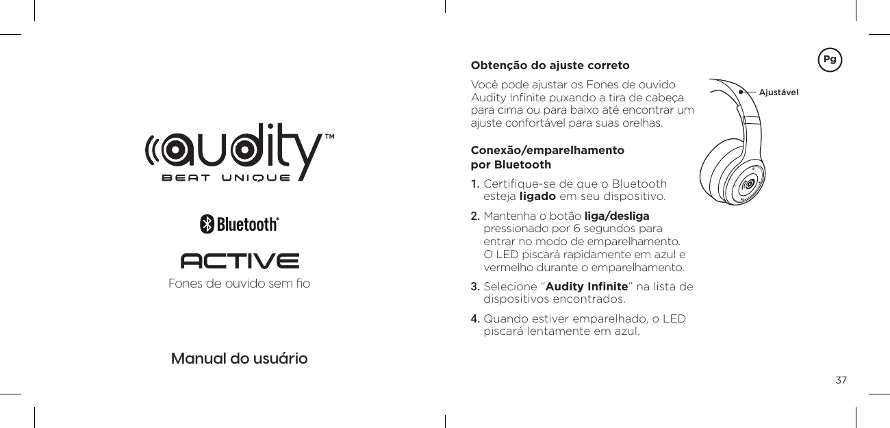 37Manual do usu&aacute;rioFones de ouvido sem ﬁoACTIVEObten&ccedil;&atilde;o do ajuste correto Voc&ecirc; pode ajustar os Fones de ouvido Audity Inﬁnite puxando a tira de cabe&ccedil;a para cima ou para baixo at&eacute; encontrar um ajuste confort&aacute;vel para suas orelhas. Conex&atilde;o/emparelhamento  por Bluetooth 1. Certiﬁque-se de que o Bluetooth esteja ligado em seu dispositivo. 2. Mantenha o bot&atilde;o liga/desliga  pressionado por 6 segundos para entrar no modo de emparelhamento. O LED piscar&aacute; rapidamente em azul e vermelho durante o emparelhamento. 3. Selecione &ldquo;Audity Inﬁnite&rdquo; na lista de dispositivos encontrados. 4. Quando estiver emparelhado, o LED piscar&aacute; lentamente em azul. Ajust&aacute;velPg