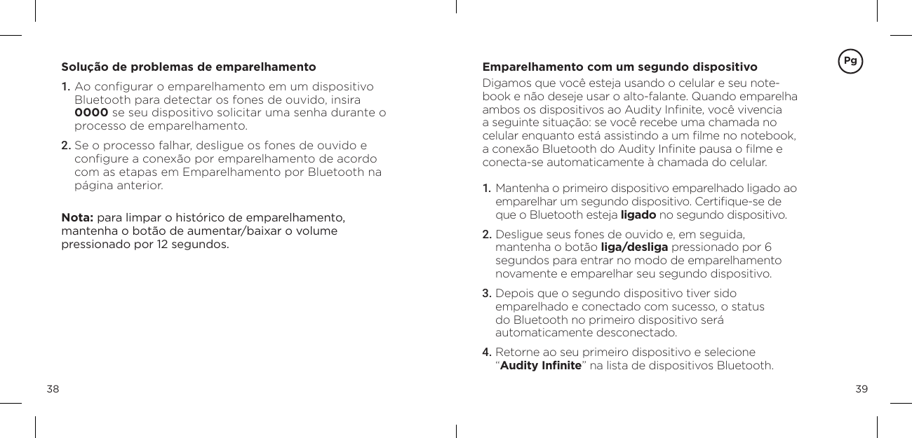 3938Solu&ccedil;&atilde;o de problemas de emparelhamento 1. Ao conﬁgurar o emparelhamento em um dispositivo Bluetooth para detectar os fones de ouvido, insira 0000 se seu dispositivo solicitar uma senha durante o processo de emparelhamento. 2. Se o processo falhar, desligue os fones de ouvido e conﬁgure a conex&atilde;o por emparelhamento de acordo com as etapas em Emparelhamento por Bluetooth na p&aacute;gina anterior. Nota: para limpar o hist&oacute;rico de emparelhamento,  mantenha o bot&atilde;o de aumentar/baixar o volume  pressionado por 12 segundos. Emparelhamento com um segundo dispositivoDigamos que voc&ecirc; esteja usando o celular e seu note-book e n&atilde;o deseje usar o alto-falante. Quando emparelha ambos os dispositivos ao Audity Inﬁnite, voc&ecirc; vivencia a seguinte situa&ccedil;&atilde;o: se voc&ecirc; recebe uma chamada no celular enquanto est&aacute; assistindo a um ﬁlme no notebook, a conex&atilde;o Bluetooth do Audity Inﬁnite pausa o ﬁlme e conecta-se automaticamente &agrave; chamada do celular.1.  Mantenha o primeiro dispositivo emparelhado ligado ao emparelhar um segundo dispositivo. Certiﬁque-se de que o Bluetooth esteja ligado no segundo dispositivo.2. Desligue seus fones de ouvido e, em seguida,  mantenha o bot&atilde;o liga/desliga pressionado por 6 segundos para entrar no modo de emparelhamento novamente e emparelhar seu segundo dispositivo.3.  Depois que o segundo dispositivo tiver sido  emparelhado e conectado com sucesso, o status  do Bluetooth no primeiro dispositivo ser&aacute;  automaticamente desconectado.4.  Retorne ao seu primeiro dispositivo e selecione  &ldquo;Audity Inﬁnite&rdquo; na lista de dispositivos Bluetooth.Pg