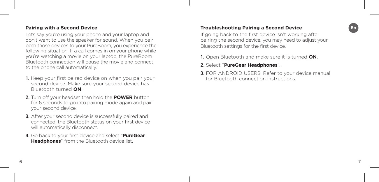 76Pairing with a Second DeviceLets say you&rsquo;re using your phone and your laptop and don&rsquo;t want to use the speaker for sound. When you pair both those devices to your PureBoom, you experience the following situation: If a call comes in on your phone while you&rsquo;re watching a movie on your laptop, the PureBoom Bluetooth connection will pause the movie and connect to the phone call automatically.1. Keep your ﬁrst paired device on when you pair your  second device. Make sure your second device has  Bluetooth turned ON.2. Turn off your headset then hold the POWER button for 6 seconds to go into pairing mode again and pair your second device.3.  After your second device is successfully paired and  connected, the Bluetooth status on your ﬁrst device will automatically disconnect.4.  Go back to your ﬁrst device and select &ldquo;PureGear Headphones&rdquo; from the Bluetooth device list.Troubleshooting Pairing a Second Device If going back to the ﬁrst device isn&rsquo;t working after pairing the second device, you may need to adjust your Bluetooth settings for the ﬁrst device.1. Open Bluetooth and make sure it is turned ON.2. Select &ldquo;PureGear Headphones&rdquo;.3.  FOR ANDROID USERS: Refer to your device manual for Bluetooth connection instructions.En
