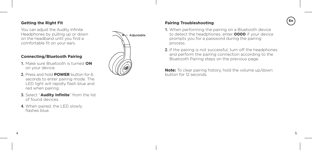 54Getting the Right FitYou can adjust the Audity Inﬁnite  Headphones by pulling up or down  on the headband until you ﬁnd a  comfortable ﬁt on your ears.Connecting/Bluetooth Pairing1. Make sure Bluetooth is turned ON  on your device.2. Press and hold POWER button for 6 seconds to enter pairing mode. The LED light will rapidly ﬂash blue and red when pairing.3. Select &ldquo;Audity Inﬁnite&rdquo; from the list of found devices.4. When paired, the LED slowly  ﬂashes blue.Pairing Troubleshooting1. When performing the pairing on a Bluetooth device to detect the headphones, enter 0000 if your device prompts you for a password during the pairing  process.2. If the pairing is not successful, turn off the headphones and perform the pairing connection according to the Bluetooth Pairing steps on the previous page.Note: To clear pairing history, hold the volume up/down button for 12 seconds.AdjustableEn