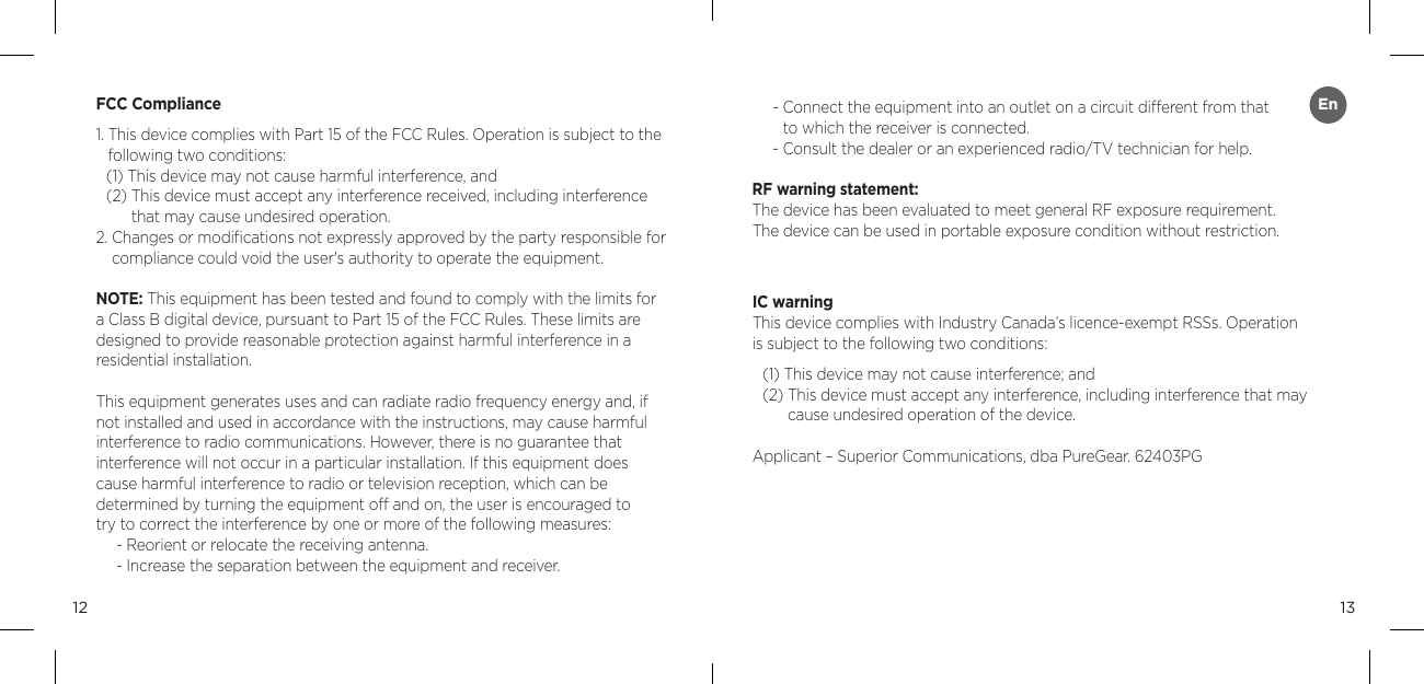 1312FCC Compliance1.  This device complies with Part 15 of the FCC Rules. Operation is subject to the following two conditions:(1) This device may not cause harmful interference, and(2)  This device must accept any interference received, including interference that may cause undesired operation.2.  Changes or modiﬁcations not expressly approved by the party responsible for compliance could void the user's authority to operate the equipment.NOTE: This equipment has been tested and found to comply with the limits for a Class B digital device, pursuant to Part 15 of the FCC Rules. These limits are designed to provide reasonable protection against harmful interference in a residential installation.This equipment generates uses and can radiate radio frequency energy and, if not installed and used in accordance with the instructions, may cause harmful interference to radio communications. However, there is no guarantee that  interference will not occur in a particular installation. If this equipment does cause harmful interference to radio or television reception, which can be  determined by turning the equipment off and on, the user is encouraged to  try to correct the interference by one or more of the following measures:- Reorient or relocate the receiving antenna.- Increase the separation between the equipment and receiver.-  Connect the equipment into an outlet on a circuit different from that  to which the receiver is connected.-  Consult the dealer or an experienced radio/TV technician for help. RF warning statement:The device has been evaluated to meet general RF exposure requirement.  The device can be used in portable exposure condition without restriction.IC warningThis device complies with Industry Canada&rsquo;s licence-exempt RSSs. Operation  is subject to the following two conditions:(1) This device may not cause interference; and(2)  This device must accept any interference, including interference that may cause undesired operation of the device.Applicant &ndash; Superior Communications, dba PureGear. 62403PGEn