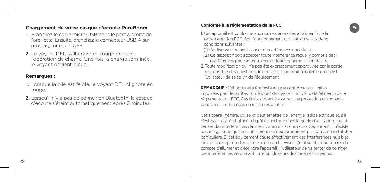 2322Chargement de votre casque d&rsquo;&eacute;coute PureBoom1.  Branchez le c&acirc;ble micro-USB dans le port &agrave; droite de l&rsquo;oreillette. Ensuite, branchez le connecteur USB-A sur  un chargeur mural USB.2. Le voyant DEL s'allumera en rouge pendant  l&rsquo;op&eacute;ration de charge. Une fois la charge termin&eacute;e,  le voyant devient bleue.Remarques :1. Lorsque la pile est faible, le voyant DEL clignote en rouge.2. Lorsqu&rsquo;il n&rsquo;y a pas de connexion Bluetooth, le casque d&rsquo;&eacute;coute s&rsquo;&eacute;teint automatiquement apr&egrave;s 3 minutes.Conforme &agrave; la r&eacute;glementation de la FCC1.  Cet appareil est conforme aux normes &eacute;nonc&eacute;es &agrave; l'alin&eacute;a 15 de la  r&eacute;glementation FCC. Son fonctionnement doit satisfaire aux deux  conditions suivantes : (1) Ce dispositif ne peut causer d&rsquo;interf&eacute;rences nuisibles, et (2)  Ce dispositif doit accepter toute interf&eacute;rence re&ccedil;ue, y compris des i nterf&eacute;rences pouvant entra&icirc;ner un fonctionnement non d&eacute;sir&eacute;. 2.  Toute modiﬁcation qui n&rsquo;a pas &eacute;t&eacute; express&eacute;ment approuv&eacute;e par la partie  responsable des questions de conformit&eacute; pourrait annuler le droit de l &rsquo;utilisateur de se servir de l&rsquo;&eacute;quipement. REMARQUE : Cet appareil a &eacute;t&eacute; test&eacute; et jug&eacute; conforme aux limites  impos&eacute;es pour les unit&eacute;s num&eacute;riques de classe B, en vertu de l&rsquo;alin&eacute;a 15 de la  r&eacute;glementation FCC. Ces limites visent &agrave; assurer une protection raisonnable contre les interf&eacute;rences en milieu r&eacute;sidentiel. Cet appareil g&eacute;n&egrave;re, utilise et peut &eacute;mettre de l&rsquo;&eacute;nergie radio&eacute;lectrique et, s&rsquo;il n&rsquo;est pas install&eacute; et utilis&eacute; tel qu'il est indiqu&eacute; dans le guide d&rsquo;utilisation, il peut causer des interf&eacute;rences dans les communications radio. Cependant, il n&rsquo;existe aucune garantie que des interf&eacute;rences ne se produiront pas dans une installation particuli&egrave;re. Si cet &eacute;quipement cause effectivement des interf&eacute;rences nuisibles lors de la r&eacute;ception d&rsquo;&eacute;missions radio ou t&eacute;l&eacute;vis&eacute;es (et il sufﬁt, pour s&rsquo;en rendre compte d&rsquo;allumer et d&rsquo;&eacute;teindre l&rsquo;appareil), l&rsquo;utilisateur devra tenter de corriger  ces interf&eacute;rences en prenant l&rsquo;une ou plusieurs des mesures suivantes : Fr