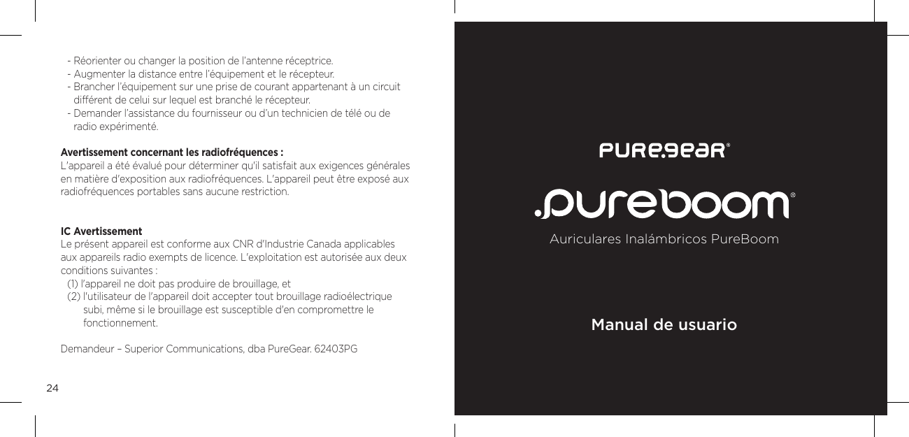 24- R&eacute;orienter ou changer la position de l&rsquo;antenne r&eacute;ceptrice. - Augmenter la distance entre l&rsquo;&eacute;quipement et le r&eacute;cepteur. -  Brancher l&rsquo;&eacute;quipement sur une prise de courant appartenant &agrave; un circuit  diff&eacute;rent de celui sur lequel est branch&eacute; le r&eacute;cepteur. -  Demander l&rsquo;assistance du fournisseur ou d&rsquo;un technicien de t&eacute;l&eacute; ou de  radio exp&eacute;riment&eacute;. Avertissement concernant les radiofr&eacute;quences : L'appareil a &eacute;t&eacute; &eacute;valu&eacute; pour d&eacute;terminer qu'il satisfait aux exigences g&eacute;n&eacute;rales en mati&egrave;re d'exposition aux radiofr&eacute;quences. L'appareil peut &ecirc;tre expos&eacute; aux radiofr&eacute;quences portables sans aucune restriction.IC Avertissement Le pr&eacute;sent appareil est conforme aux CNR d'Industrie Canada applicables  aux appareils radio exempts de licence. L'exploitation est autoris&eacute;e aux deux conditions suivantes :(1) l'appareil ne doit pas produire de brouillage, et(2)  l'utilisateur de l'appareil doit accepter tout brouillage radio&eacute;lectrique  subi, m&ecirc;me si le brouillage est susceptible d'en compromettre le fonctionnement.Demandeur &ndash; Superior Communications, dba PureGear. 62403PGAuriculares Inal&aacute;mbricos PureBoomManual de usuario