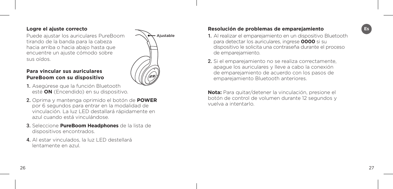 2726Logre el ajuste correctoPuede ajustar los auriculares PureBoom tirando de la banda para la cabeza  hacia arriba o hacia abajo hasta que  encuentre un ajuste c&oacute;modo sobre  sus o&iacute;dos.Para vincular sus auriculares  PureBoom con su dispositivo1. Aseg&uacute;rese que la funci&oacute;n Bluetooth  est&eacute; ON (Encendido) en su dispositivo. 2. Oprima y mantenga oprimido el bot&oacute;n de POWER por 6 segundos para entrar en la modalidad de vinculaci&oacute;n. La luz LED destallar&aacute; r&aacute;pidamente en azul cuando est&aacute; vincul&aacute;ndose. 3. Seleccione PureBoom Headphones de la lista de dispositivos encontrados. 4. Al estar vinculados, la luz LED destellar&aacute; lentamente en azul. Resoluci&oacute;n de problemas de emparejamiento1.   Al realizar el emparejamiento en un dispositivo Bluetooth para detectar los auriculares, ingrese 0000 si su dispositivo le solicita una contrase&ntilde;a durante el proceso de emparejamiento.2. Si el emparejamiento no se realiza correctamente, apague los auriculares y lleve a cabo la conexi&oacute;n de emparejamiento de acuerdo con los pasos de emparejamiento Bluetooth anteriores.Nota: Para quitar/detener la vinculaci&oacute;n, presione el bot&oacute;n de control de volumen durante 12 segundos y vuelva a intentarlo.AjustableEs