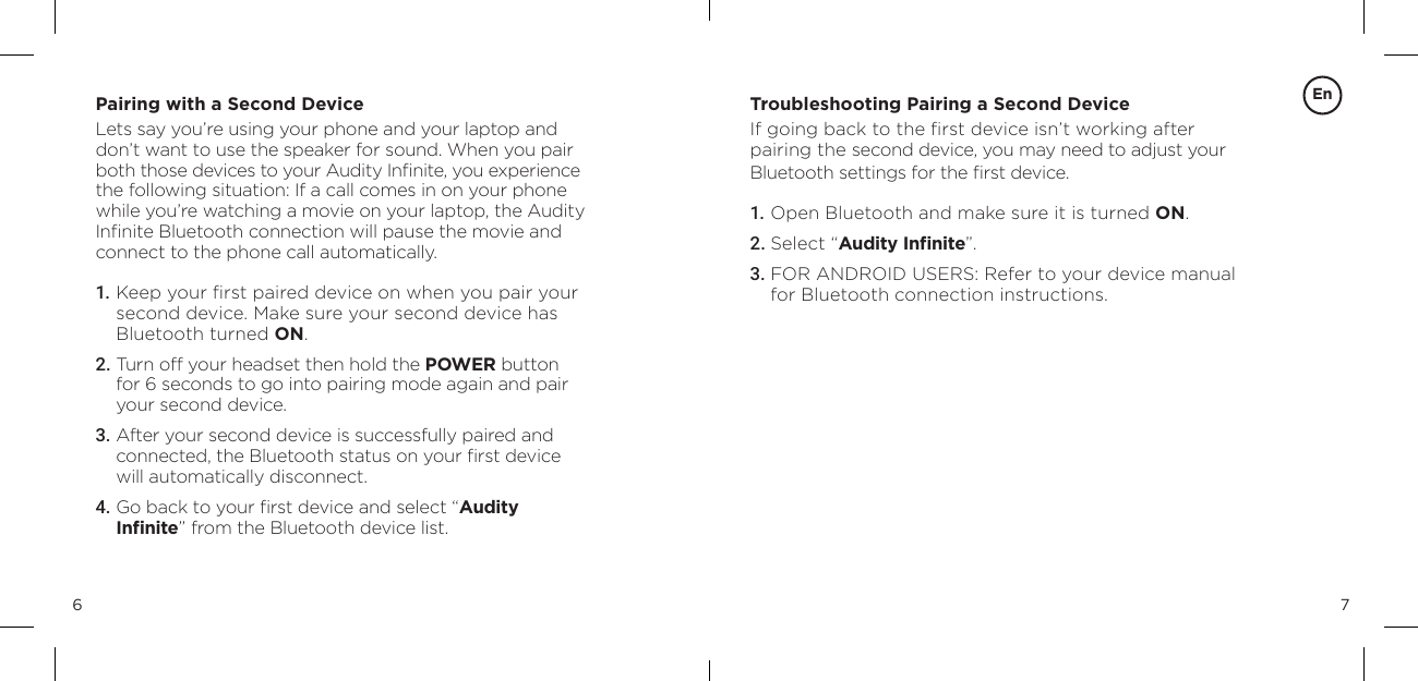 76Pairing with a Second DeviceLets say you&rsquo;re using your phone and your laptop and don&rsquo;t want to use the speaker for sound. When you pair both those devices to your Audity Inﬁnite, you experience the following situation: If a call comes in on your phone while you&rsquo;re watching a movie on your laptop, the Audity Inﬁnite Bluetooth connection will pause the movie and connect to the phone call automatically.1. Keep your ﬁrst paired device on when you pair your  second device. Make sure your second device has  Bluetooth turned ON.2. Turn off your headset then hold the POWER button for 6 seconds to go into pairing mode again and pair your second device.3.  After your second device is successfully paired and  connected, the Bluetooth status on your ﬁrst device will automatically disconnect.4.  Go back to your ﬁrst device and select &ldquo;Audity  Inﬁnite&rdquo; from the Bluetooth device list.Troubleshooting Pairing a Second Device If going back to the ﬁrst device isn&rsquo;t working after pairing the second device, you may need to adjust your Bluetooth settings for the ﬁrst device.1. Open Bluetooth and make sure it is turned ON.2. Select &ldquo;Audity Inﬁnite&rdquo;.3.  FOR ANDROID USERS: Refer to your device manual for Bluetooth connection instructions.En