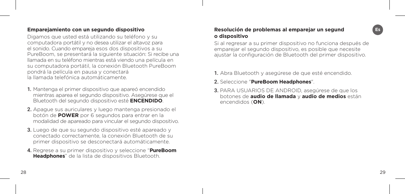 2928Emparejamiento con un segundo dispositivoDigamos que usted est&aacute; utilizando su tel&eacute;fono y su computadora port&aacute;til y no desea utilizar el altavoz para el sonido. Cuando empareja esos dos dispositivos a su PureBoom, se presentar&aacute; la siguiente situaci&oacute;n: Si recibe una llamada en su tel&eacute;fono mientras est&aacute; viendo una pel&iacute;cula en su computadora port&aacute;til, la conexi&oacute;n Bluetooth PureBoom pondr&aacute; la pel&iacute;cula en pausa y conectar&aacute;  la llamada telef&oacute;nica autom&aacute;ticamente.1.  Mantenga el primer dispositivo que apare&oacute; encendido mientras aparea el segundo dispositivo. Aseg&uacute;rese que el Bluetooth del segundo dispositivo est&eacute; ENCENDIDO. 2. Apague sus auriculares y luego mantenga presionado el bot&oacute;n de POWER por 6 segundos para entrar en la  modalidad de apareado para vincular el segundo dispositivo.3.  Luego de que su segundo dispositivo est&eacute; apareado y conectado correctamente, la conexi&oacute;n Bluetooth de su primer dispositivo se desconectar&aacute; autom&aacute;ticamente. 4. Regrese a su primer dispositivo y seleccione &ldquo;PureBoom Headphones&rdquo; de la lista de dispositivos Bluetooth. Resoluci&oacute;n de problemas al emparejar un segund o dispositivo Si al regresar a su primer dispositivo no funciona despu&eacute;s de  emparejar el segundo dispositivo, es posible que necesite  ajustar la conﬁguraci&oacute;n de Bluetooth del primer dispositivo.1. Abra Bluetooth y aseg&uacute;rese de que est&eacute; encendido.2. Seleccione "PureBoom Headphones".3. PARA USUARIOS DE ANDROID, aseg&uacute;rese de que los  botones de audio de llamada y audio de medios est&aacute;n  encendidos (ON).Es