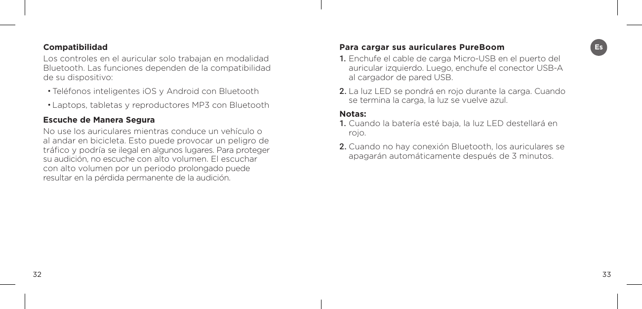 3332CompatibilidadLos controles en el auricular solo trabajan en modalidad  Bluetooth. Las funciones dependen de la compatibilidad  de su dispositivo:&bull; Tel&eacute;fonos inteligentes iOS y Android con Bluetooth&bull; Laptops, tabletas y reproductores MP3 con BluetoothEscuche de Manera SeguraNo use los auriculares mientras conduce un veh&iacute;culo o al andar en bicicleta. Esto puede provocar un peligro de tr&aacute;ﬁco y podr&iacute;a se ilegal en algunos lugares. Para proteger su audici&oacute;n, no escuche con alto volumen. El escuchar con alto volumen por un periodo prolongado puede resultar en la p&eacute;rdida permanente de la audici&oacute;n. Para cargar sus auriculares PureBoom1. Enchufe el cable de carga Micro-USB en el puerto del auricular izquierdo. Luego, enchufe el conector USB-A al cargador de pared USB. 2. La luz LED se pondr&aacute; en rojo durante la carga. Cuando se termina la carga, la luz se vuelve azul. Notas: 1. Cuando la bater&iacute;a est&eacute; baja, la luz LED destellar&aacute; en rojo. 2. Cuando no hay conexi&oacute;n Bluetooth, los auriculares se apagar&aacute;n autom&aacute;ticamente despu&eacute;s de 3 minutos. Es