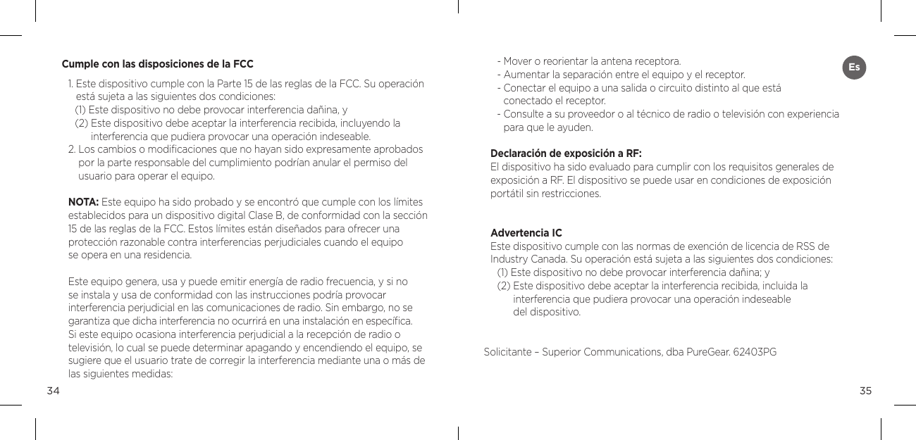 3534Cumple con las disposiciones de la FCC1.  Este dispositivo cumple con la Parte 15 de las reglas de la FCC. Su operaci&oacute;n est&aacute; sujeta a las siguientes dos condiciones: (1) Este dispositivo no debe provocar interferencia da&ntilde;ina, y (2)  Este dispositivo debe aceptar la interferencia recibida, incluyendo la  interferencia que pudiera provocar una operaci&oacute;n indeseable. 2.  Los cambios o modiﬁcaciones que no hayan sido expresamente aprobados por la parte responsable del cumplimiento podr&iacute;an anular el permiso del  usuario para operar el equipo. NOTA: Este equipo ha sido probado y se encontr&oacute; que cumple con los l&iacute;mites establecidos para un dispositivo digital Clase B, de conformidad con la secci&oacute;n 15 de las reglas de la FCC. Estos l&iacute;mites est&aacute;n dise&ntilde;ados para ofrecer una  protecci&oacute;n razonable contra interferencias perjudiciales cuando el equipo  se opera en una residencia. Este equipo genera, usa y puede emitir energ&iacute;a de radio frecuencia, y si no  se instala y usa de conformidad con las instrucciones podr&iacute;a provocar  interferencia perjudicial en las comunicaciones de radio. Sin embargo, no se garantiza que dicha interferencia no ocurrir&aacute; en una instalaci&oacute;n en espec&iacute;ﬁca. Si este equipo ocasiona interferencia perjudicial a la recepci&oacute;n de radio o televisi&oacute;n, lo cual se puede determinar apagando y encendiendo el equipo, se sugiere que el usuario trate de corregir la interferencia mediante una o m&aacute;s de las siguientes medidas: - Mover o reorientar la antena receptora. - Aumentar la separaci&oacute;n entre el equipo y el receptor. -  Conectar el equipo a una salida o circuito distinto al que est&aacute;  conectado el receptor. -  Consulte a su proveedor o al t&eacute;cnico de radio o televisi&oacute;n con experiencia para que le ayuden. Declaraci&oacute;n de exposici&oacute;n a RF: El dispositivo ha sido evaluado para cumplir con los requisitos generales de exposici&oacute;n a RF. El dispositivo se puede usar en condiciones de exposici&oacute;n port&aacute;til sin restricciones.Advertencia ICEste dispositivo cumple con las normas de exenci&oacute;n de licencia de RSS de Industry Canada. Su operaci&oacute;n est&aacute; sujeta a las siguientes dos condiciones:(1) Este dispositivo no debe provocar interferencia da&ntilde;ina; y(2)  Este dispositivo debe aceptar la interferencia recibida, incluida la  interferencia que pudiera provocar una operaci&oacute;n indeseable  del dispositivo.Solicitante &ndash; Superior Communications, dba PureGear. 62403PGEs