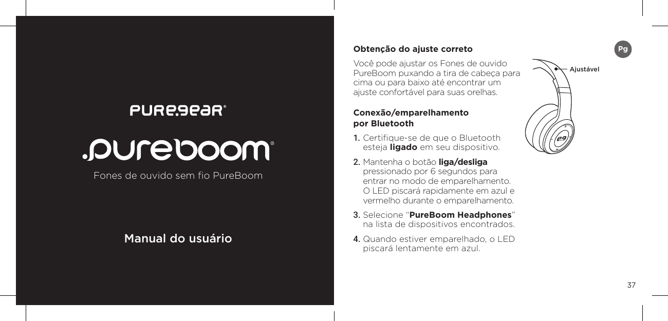 37Obten&ccedil;&atilde;o do ajuste correto Voc&ecirc; pode ajustar os Fones de ouvido PureBoom puxando a tira de cabe&ccedil;a para cima ou para baixo at&eacute; encontrar um ajuste confort&aacute;vel para suas orelhas. Conex&atilde;o/emparelhamento  por Bluetooth 1. Certiﬁque-se de que o Bluetooth esteja ligado em seu dispositivo. 2. Mantenha o bot&atilde;o liga/desliga  pressionado por 6 segundos para entrar no modo de emparelhamento. O LED piscar&aacute; rapidamente em azul e vermelho durante o emparelhamento. 3. Selecione &ldquo;PureBoom Headphones&rdquo; na lista de dispositivos encontrados. 4. Quando estiver emparelhado, o LED piscar&aacute; lentamente em azul. Ajust&aacute;velFones de ouvido sem ﬁo PureBoomManual do usu&aacute;rioPg