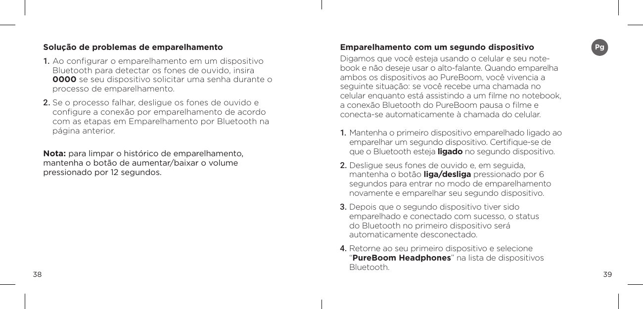 3938Solu&ccedil;&atilde;o de problemas de emparelhamento 1. Ao conﬁgurar o emparelhamento em um dispositivo Bluetooth para detectar os fones de ouvido, insira 0000 se seu dispositivo solicitar uma senha durante o processo de emparelhamento. 2. Se o processo falhar, desligue os fones de ouvido e conﬁgure a conex&atilde;o por emparelhamento de acordo com as etapas em Emparelhamento por Bluetooth na p&aacute;gina anterior. Nota: para limpar o hist&oacute;rico de emparelhamento,  mantenha o bot&atilde;o de aumentar/baixar o volume  pressionado por 12 segundos. Emparelhamento com um segundo dispositivoDigamos que voc&ecirc; esteja usando o celular e seu note-book e n&atilde;o deseje usar o alto-falante. Quando emparelha ambos os dispositivos ao PureBoom, voc&ecirc; vivencia a seguinte situa&ccedil;&atilde;o: se voc&ecirc; recebe uma chamada no celular enquanto est&aacute; assistindo a um ﬁlme no notebook, a conex&atilde;o Bluetooth do PureBoom pausa o ﬁlme e conecta-se automaticamente &agrave; chamada do celular.1.  Mantenha o primeiro dispositivo emparelhado ligado ao emparelhar um segundo dispositivo. Certiﬁque-se de que o Bluetooth esteja ligado no segundo dispositivo.2. Desligue seus fones de ouvido e, em seguida,  mantenha o bot&atilde;o liga/desliga pressionado por 6 segundos para entrar no modo de emparelhamento novamente e emparelhar seu segundo dispositivo.3.  Depois que o segundo dispositivo tiver sido  emparelhado e conectado com sucesso, o status  do Bluetooth no primeiro dispositivo ser&aacute;  automaticamente desconectado.4.  Retorne ao seu primeiro dispositivo e selecione  &ldquo;PureBoom Headphones&rdquo; na lista de dispositivos Bluetooth.Pg