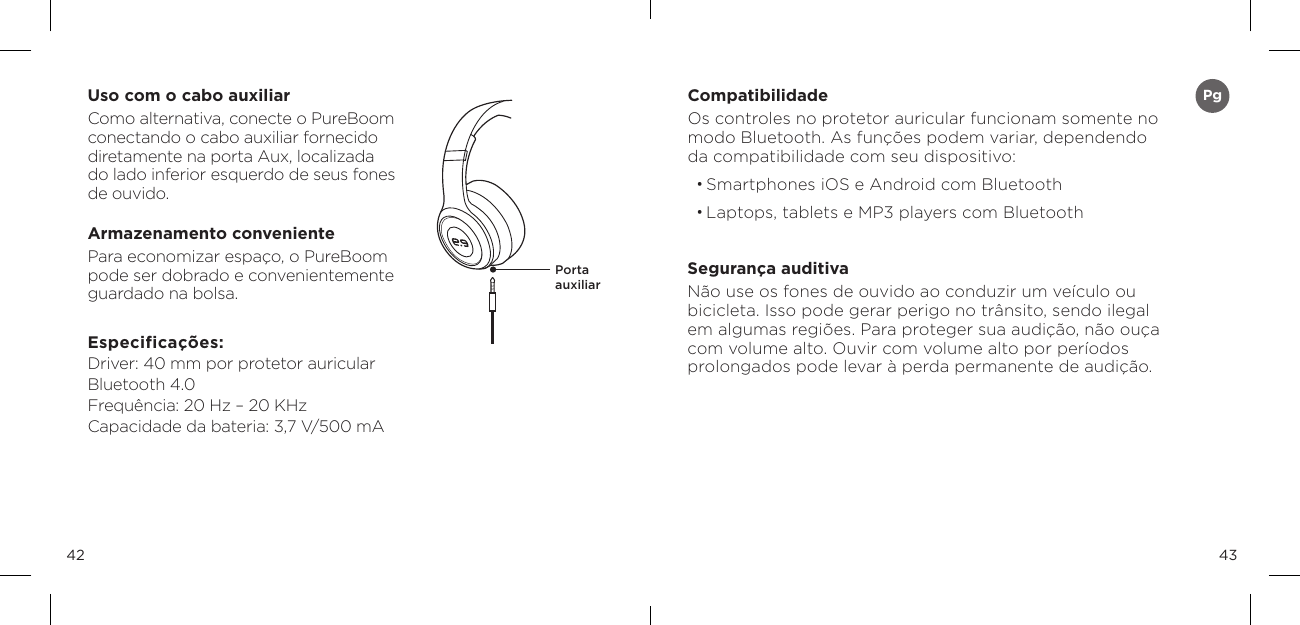 4342Uso com o cabo auxiliarComo alternativa, conecte o PureBoom conectando o cabo auxiliar fornecido  diretamente na porta Aux, localizada  do lado inferior esquerdo de seus fones  de ouvido.Armazenamento convenientePara economizar espa&ccedil;o, o PureBoom  pode ser dobrado e convenientemente  guardado na bolsa.Especifica&ccedil;&otilde;es: Driver: 40 mm por protetor auricular Bluetooth 4.0 Frequ&ecirc;ncia: 20 Hz &ndash; 20 KHz Capacidade da bateria: 3,7 V/500 mAPorta  auxiliarCompatibilidadeOs controles no protetor auricular funcionam somente no modo Bluetooth. As fun&ccedil;&otilde;es podem variar, dependendo da compatibilidade com seu dispositivo:&bull; Smartphones iOS e Android com Bluetooth&bull; Laptops, tablets e MP3 players com BluetoothSeguran&ccedil;a auditivaN&atilde;o use os fones de ouvido ao conduzir um ve&iacute;culo ou bicicleta. Isso pode gerar perigo no tr&acirc;nsito, sendo ilegal em algumas regi&otilde;es. Para proteger sua audi&ccedil;&atilde;o, n&atilde;o ou&ccedil;a com volume alto. Ouvir com volume alto por per&iacute;odos  prolongados pode levar &agrave; perda permanente de audi&ccedil;&atilde;o.Pg