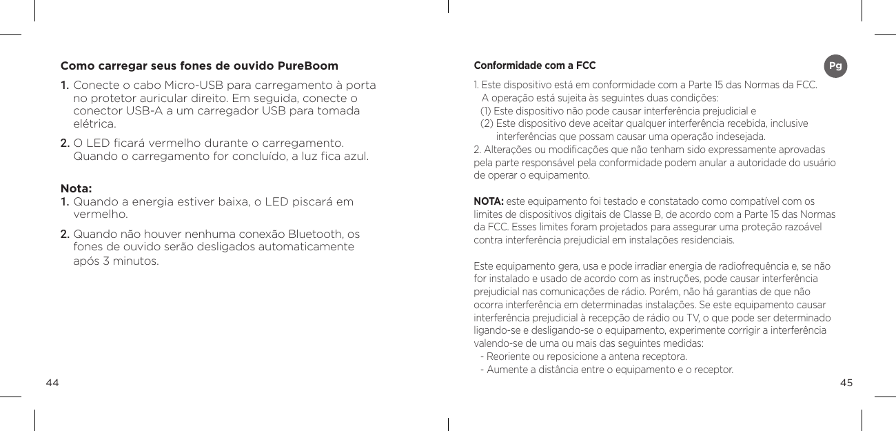 4544Como carregar seus fones de ouvido PureBoom1. Conecte o cabo Micro-USB para carregamento &agrave; porta no protetor auricular direito. Em seguida, conecte o conector USB-A a um carregador USB para tomada el&eacute;trica.2. O LED ﬁcar&aacute; vermelho durante o carregamento.  Quando o carregamento for conclu&iacute;do, a luz ﬁca azul.Nota: 1. Quando a energia estiver baixa, o LED piscar&aacute; em  vermelho.2. Quando n&atilde;o houver nenhuma conex&atilde;o Bluetooth, os fones de ouvido ser&atilde;o desligados automaticamente  ap&oacute;s 3 minutos.Conformidade com a FCC1.  Este dispositivo est&aacute; em conformidade com a Parte 15 das Normas da FCC.  A opera&ccedil;&atilde;o est&aacute; sujeita &agrave;s seguintes duas condi&ccedil;&otilde;es: (1) Este dispositivo n&atilde;o pode causar interfer&ecirc;ncia prejudicial e (2)  Este dispositivo deve aceitar qualquer interfer&ecirc;ncia recebida, inclusive  interfer&ecirc;ncias que possam causar uma opera&ccedil;&atilde;o indesejada. 2. Altera&ccedil;&otilde;es ou modiﬁca&ccedil;&otilde;es que n&atilde;o tenham sido expressamente aprovadas pela parte respons&aacute;vel pela conformidade podem anular a autoridade do usu&aacute;rio de operar o equipamento. NOTA: este equipamento foi testado e constatado como compat&iacute;vel com os limites de dispositivos digitais de Classe B, de acordo com a Parte 15 das Normas da FCC. Esses limites foram projetados para assegurar uma prote&ccedil;&atilde;o razo&aacute;vel contra interfer&ecirc;ncia prejudicial em instala&ccedil;&otilde;es residenciais. Este equipamento gera, usa e pode irradiar energia de radiofrequ&ecirc;ncia e, se n&atilde;o for instalado e usado de acordo com as instru&ccedil;&otilde;es, pode causar interfer&ecirc;ncia prejudicial nas comunica&ccedil;&otilde;es de r&aacute;dio. Por&eacute;m, n&atilde;o h&aacute; garantias de que n&atilde;o ocorra interfer&ecirc;ncia em determinadas instala&ccedil;&otilde;es. Se este equipamento causar interfer&ecirc;ncia prejudicial &agrave; recep&ccedil;&atilde;o de r&aacute;dio ou TV, o que pode ser determinado ligando-se e desligando-se o equipamento, experimente corrigir a interfer&ecirc;ncia valendo-se de uma ou mais das seguintes medidas: - Reoriente ou reposicione a antena receptora. - Aumente a dist&acirc;ncia entre o equipamento e o receptor. Pg