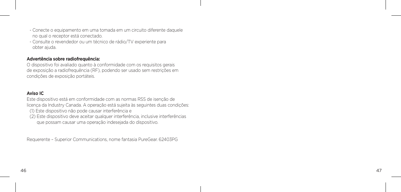 4746-  Conecte o equipamento em uma tomada em um circuito diferente daquele  no qual o receptor est&aacute; conectado. -  Consulte o revendedor ou um t&eacute;cnico de r&aacute;dio/TV experiente para  obter ajuda. Advert&ecirc;ncia sobre radiofrequ&ecirc;ncia: O dispositivo foi avaliado quanto &agrave; conformidade com os requisitos gerais de exposi&ccedil;&atilde;o a radiofrequ&ecirc;ncia (RF), podendo ser usado sem restri&ccedil;&otilde;es em condi&ccedil;&otilde;es de exposi&ccedil;&atilde;o port&aacute;teis.Aviso IC Este dispositivo est&aacute; em conformidade com as normas RSS de isen&ccedil;&atilde;o de licen&ccedil;a da Industry Canada. A opera&ccedil;&atilde;o est&aacute; sujeita &agrave;s seguintes duas condi&ccedil;&otilde;es:(1) Este dispositivo n&atilde;o pode causar interfer&ecirc;ncia e(2)  Este dispositivo deve aceitar qualquer interfer&ecirc;ncia, inclusive interfer&ecirc;ncias que possam causar uma opera&ccedil;&atilde;o indesejada do dispositivo.Requerente &ndash; Superior Communications, nome fantasia PureGear. 62403PG