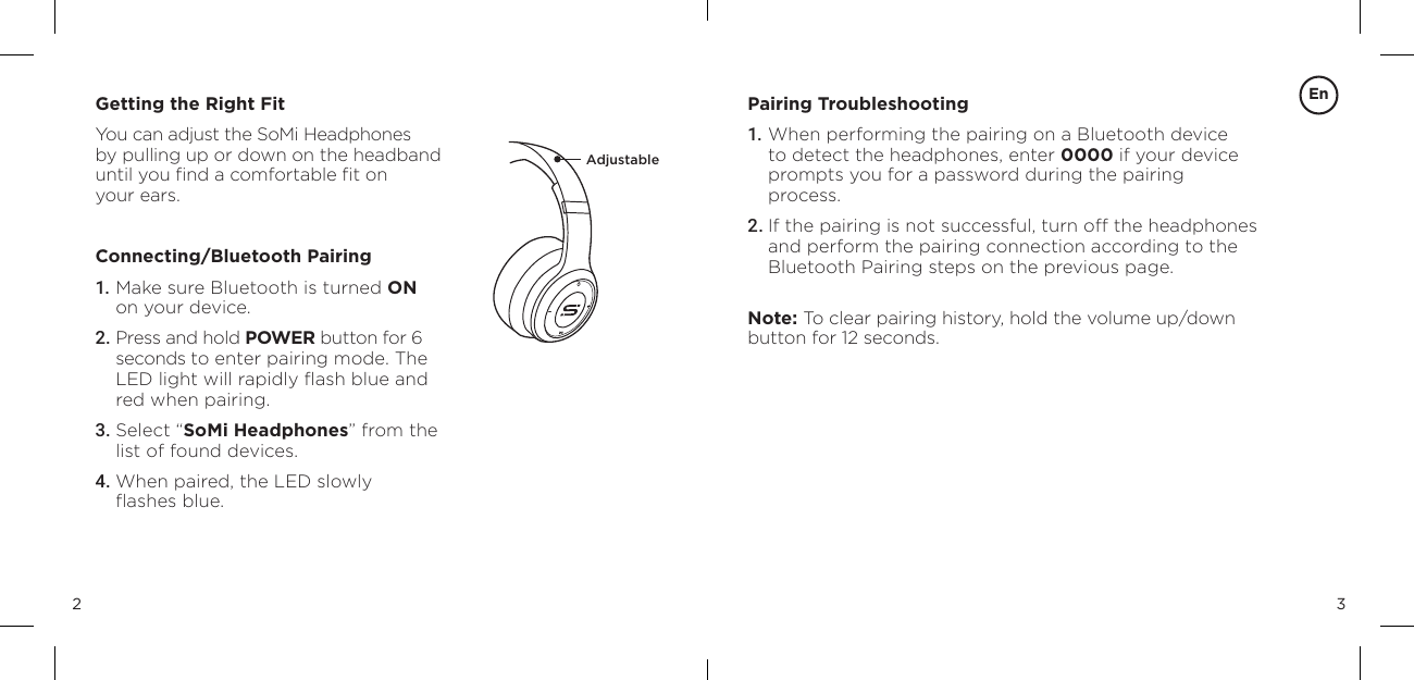 32Getting the Right FitYou can adjust the SoMi Headphones  by pulling up or down on the headband until you ﬁnd a comfortable ﬁt on  your ears.Connecting/Bluetooth Pairing1. Make sure Bluetooth is turned ON  on your device.2. Press and hold POWER button for 6 seconds to enter pairing mode. The LED light will rapidly ﬂash blue and red when pairing.3. Select &ldquo;SoMi Headphones&rdquo; from the list of found devices.4. When paired, the LED slowly  ﬂashes blue.Pairing Troubleshooting1. When performing the pairing on a Bluetooth device to detect the headphones, enter 0000 if your device prompts you for a password during the pairing  process.2. If the pairing is not successful, turn off the headphones and perform the pairing connection according to the Bluetooth Pairing steps on the previous page.Note: To clear pairing history, hold the volume up/down button for 12 seconds.AdjustableEn