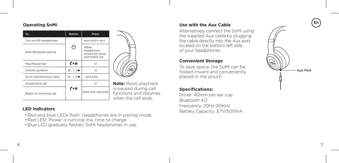 76Use with the Aux CableAlternatively connect the SoMi using  the supplied Aux cable by plugging  the cable directly into the Aux port  located on the bottom left side  of your headphones.Convenient StorageTo save space, the SoMi can be  folded inward and conveniently  placed in the pouch.Specifications: Driver: 40mm per ear cup Bluetooth 4.0 Frequency: 20Hz-20KHz Battery Capacity: 3.7V/500mAOperating SoMiLED Indicators&bull;  Red and blue LEDs ﬂash: Headphones are in pairing mode.&bull; Red LED: Power is running low, time to charge.&bull;  Blue LED gradually ﬂashes: SoMi headphones in use.Aux PortNote: Music playback is paused during call functions and resumes when the call ends.To... Button PressTurn on/off headphones and hold 4 secsStart Bluetooth pairingWhen  headphones turned off, press and hold 6 secPlay/Pause/Call x1Volume up/down / x1Go to next/previous track / ...and hold Answer/end call x1Reject an incoming call Hold until call endsEn