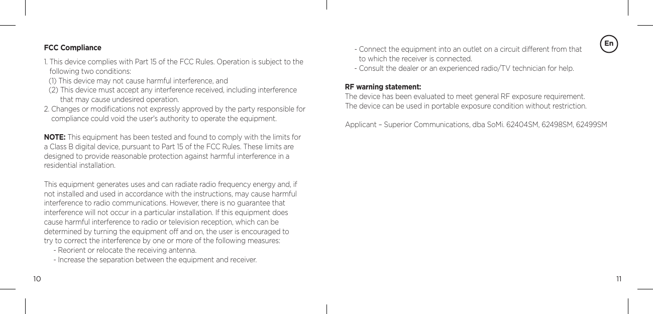 1110FCC Compliance1.  This device complies with Part 15 of the FCC Rules. Operation is subject to the following two conditions:(1) This device may not cause harmful interference, and(2)  This device must accept any interference received, including interference that may cause undesired operation.2.  Changes or modiﬁcations not expressly approved by the party responsible for compliance could void the user's authority to operate the equipment.NOTE: This equipment has been tested and found to comply with the limits for a Class B digital device, pursuant to Part 15 of the FCC Rules. These limits are designed to provide reasonable protection against harmful interference in a residential installation.This equipment generates uses and can radiate radio frequency energy and, if not installed and used in accordance with the instructions, may cause harmful interference to radio communications. However, there is no guarantee that  interference will not occur in a particular installation. If this equipment does cause harmful interference to radio or television reception, which can be  determined by turning the equipment off and on, the user is encouraged to  try to correct the interference by one or more of the following measures:- Reorient or relocate the receiving antenna.- Increase the separation between the equipment and receiver.En-  Connect the equipment into an outlet on a circuit different from that  to which the receiver is connected.-  Consult the dealer or an experienced radio/TV technician for help. RF warning statement:The device has been evaluated to meet general RF exposure requirement.  The device can be used in portable exposure condition without restriction.Applicant &ndash; Superior Communications, dba SoMi. 62404SM, 62498SM, 62499SM