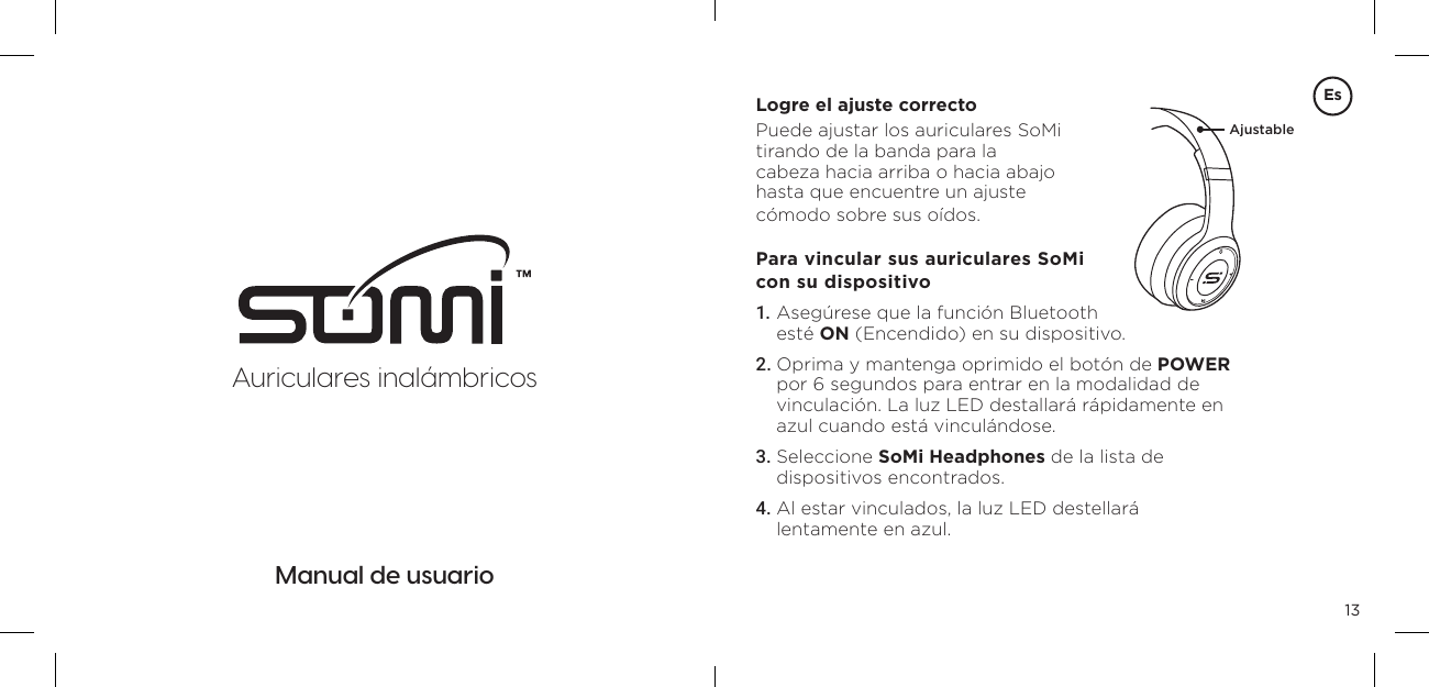 13Manual de usuarioLogre el ajuste correctoPuede ajustar los auriculares SoMi tirando de la banda para la  cabeza hacia arriba o hacia abajo  hasta que encuentre un ajuste  c&oacute;modo sobre sus o&iacute;dos.Para vincular sus auriculares SoMi con su dispositivo1. Aseg&uacute;rese que la funci&oacute;n Bluetooth  est&eacute; ON (Encendido) en su dispositivo. 2. Oprima y mantenga oprimido el bot&oacute;n de POWER por 6 segundos para entrar en la modalidad de vinculaci&oacute;n. La luz LED destallar&aacute; r&aacute;pidamente en azul cuando est&aacute; vincul&aacute;ndose. 3. Seleccione SoMi Headphones de la lista de dispositivos encontrados. 4. Al estar vinculados, la luz LED destellar&aacute; lentamente en azul. AjustableEsAuriculares inal&aacute;mbricos