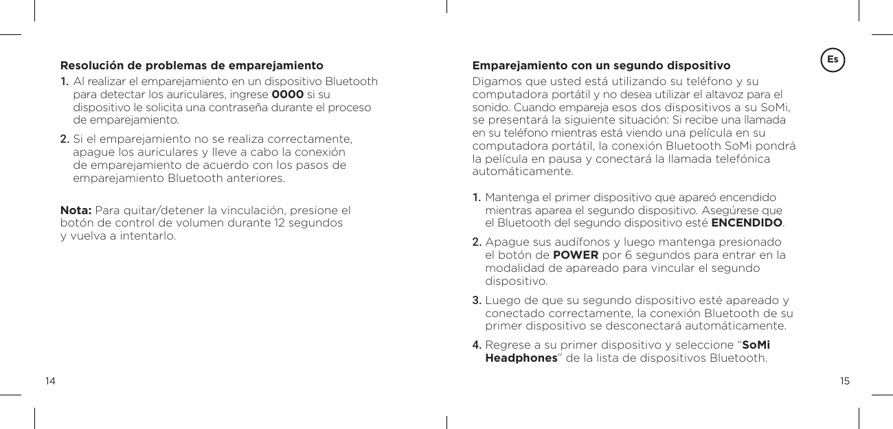 1514Resoluci&oacute;n de problemas de emparejamiento1.   Al realizar el emparejamiento en un dispositivo Bluetooth para detectar los auriculares, ingrese 0000 si su dispositivo le solicita una contrase&ntilde;a durante el proceso de emparejamiento.2. Si el emparejamiento no se realiza correctamente, apague los auriculares y lleve a cabo la conexi&oacute;n de emparejamiento de acuerdo con los pasos de emparejamiento Bluetooth anteriores.Nota: Para quitar/detener la vinculaci&oacute;n, presione el bot&oacute;n de control de volumen durante 12 segundos  y vuelva a intentarlo.Emparejamiento con un segundo dispositivoDigamos que usted est&aacute; utilizando su tel&eacute;fono y su computadora port&aacute;til y no desea utilizar el altavoz para el sonido. Cuando empareja esos dos dispositivos a su SoMi, se presentar&aacute; la siguiente situaci&oacute;n: Si recibe una llamada en su tel&eacute;fono mientras est&aacute; viendo una pel&iacute;cula en su computadora port&aacute;til, la conexi&oacute;n Bluetooth SoMi pondr&aacute;  la pel&iacute;cula en pausa y conectar&aacute; la llamada telef&oacute;nica autom&aacute;ticamente.1.  Mantenga el primer dispositivo que apare&oacute; encendido mientras aparea el segundo dispositivo. Aseg&uacute;rese que  el Bluetooth del segundo dispositivo est&eacute; ENCENDIDO. 2. Apague sus aud&iacute;fonos y luego mantenga presionado  el bot&oacute;n de POWER por 6 segundos para entrar en la  modalidad de apareado para vincular el segundo  dispositivo.3.  Luego de que su segundo dispositivo est&eacute; apareado y conectado correctamente, la conexi&oacute;n Bluetooth de su primer dispositivo se desconectar&aacute; autom&aacute;ticamente. 4. Regrese a su primer dispositivo y seleccione &ldquo;SoMi  Headphones&rdquo; de la lista de dispositivos Bluetooth. Es