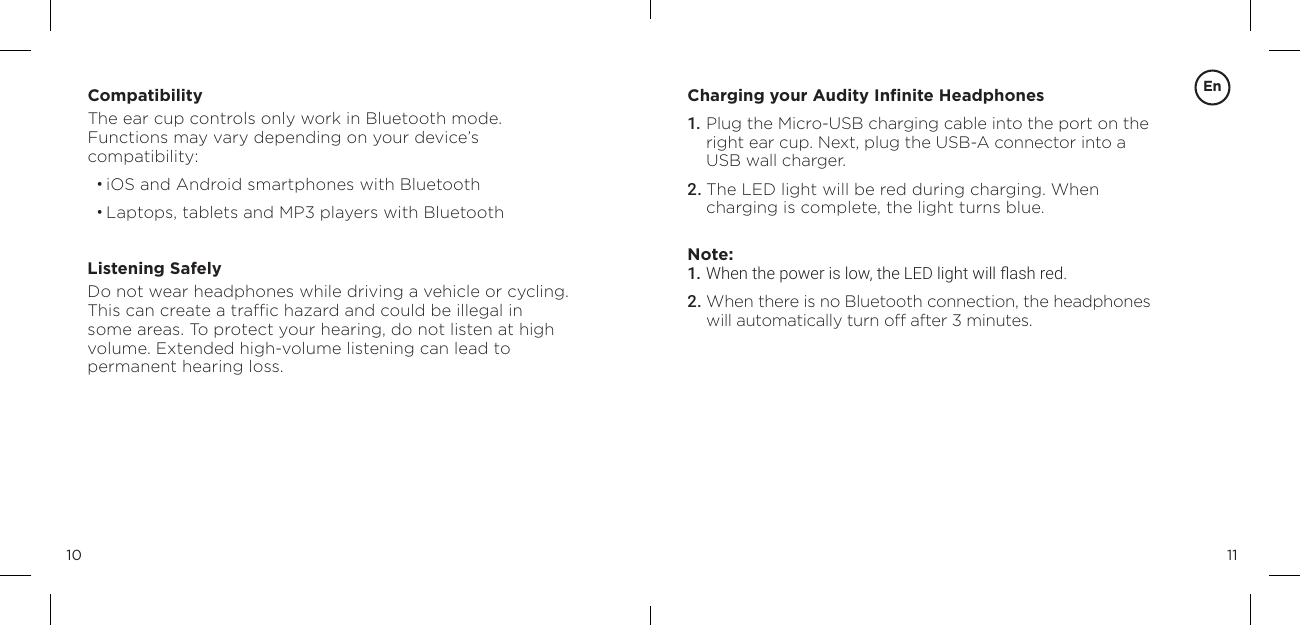 1110CompatibilityThe ear cup controls only work in Bluetooth mode.  Functions may vary depending on your device&rsquo;s  compatibility:&bull; iOS and Android smartphones with Bluetooth&bull; Laptops, tablets and MP3 players with BluetoothListening SafelyDo not wear headphones while driving a vehicle or cycling. This can create a trafﬁc hazard and could be illegal in some areas. To protect your hearing, do not listen at high volume. Extended high-volume listening can lead to  permanent hearing loss.Charging your Audity Inﬁnite Headphones1. Plug the Micro-USB charging cable into the port on the right ear cup. Next, plug the USB-A connector into a USB wall charger.2. The LED light will be red during charging. When charging is complete, the light turns blue.Note: 1. When the power is low, the LED light will ash red.2. When there is no Bluetooth connection, the headphones will automatically turn off after 3 minutes.En