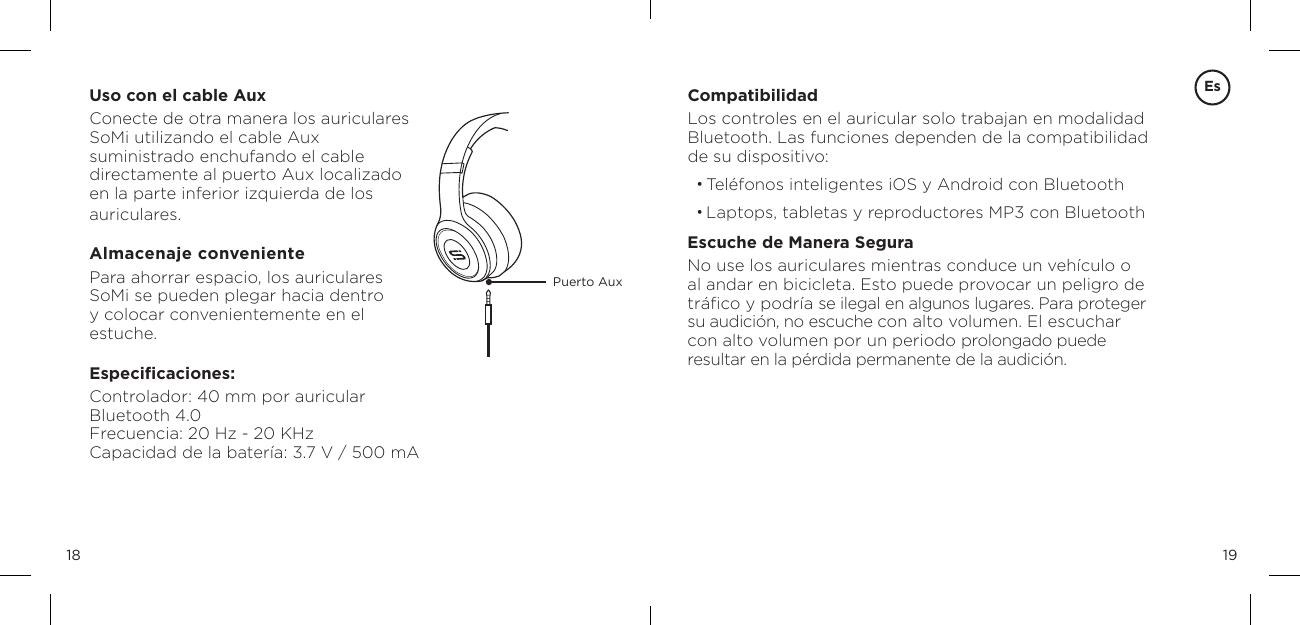1918Uso con el cable AuxConecte de otra manera los auriculares  SoMi utilizando el cable Aux  suministrado enchufando el cable  directamente al puerto Aux localizado  en la parte inferior izquierda de los  auriculares.Almacenaje convenientePara ahorrar espacio, los auriculares SoMi se pueden plegar hacia dentro y colocar convenientemente en el estuche.Especiﬁcaciones:Controlador: 40 mm por auricular Bluetooth 4.0 Frecuencia: 20 Hz - 20 KHz Capacidad de la bater&iacute;a: 3.7 V / 500 mAPuerto AuxCompatibilidadLos controles en el auricular solo trabajan en modalidad  Bluetooth. Las funciones dependen de la compatibilidad  de su dispositivo:&bull; Tel&eacute;fonos inteligentes iOS y Android con Bluetooth&bull; Laptops, tabletas y reproductores MP3 con BluetoothEscuche de Manera SeguraNo use los auriculares mientras conduce un veh&iacute;culo o al andar en bicicleta. Esto puede provocar un peligro de tr&aacute;ﬁco y podr&iacute;a se ilegal en algunos lugares. Para proteger su audici&oacute;n, no escuche con alto volumen. El escuchar con alto volumen por un periodo prolongado puede resultar en la p&eacute;rdida permanente de la audici&oacute;n. Es