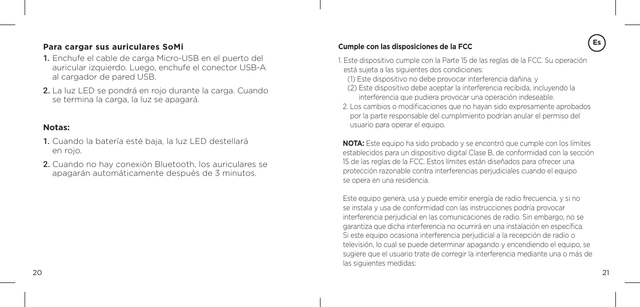 2120Para cargar sus auriculares SoMi1. Enchufe el cable de carga Micro-USB en el puerto del auricular izquierdo. Luego, enchufe el conector USB-A al cargador de pared USB. 2. La luz LED se pondr&aacute; en rojo durante la carga. Cuando se termina la carga, la luz se apagar&aacute;. Notas: 1. Cuando la bater&iacute;a est&eacute; baja, la luz LED destellar&aacute;  en rojo. 2. Cuando no hay conexi&oacute;n Bluetooth, los auriculares se apagar&aacute;n autom&aacute;ticamente despu&eacute;s de 3 minutos. EsCumple con las disposiciones de la FCC1.  Este dispositivo cumple con la Parte 15 de las reglas de la FCC. Su operaci&oacute;n est&aacute; sujeta a las siguientes dos condiciones: (1) Este dispositivo no debe provocar interferencia da&ntilde;ina, y (2)  Este dispositivo debe aceptar la interferencia recibida, incluyendo la  interferencia que pudiera provocar una operaci&oacute;n indeseable. 2.  Los cambios o modiﬁcaciones que no hayan sido expresamente aprobados por la parte responsable del cumplimiento podr&iacute;an anular el permiso del  usuario para operar el equipo. NOTA: Este equipo ha sido probado y se encontr&oacute; que cumple con los l&iacute;mites establecidos para un dispositivo digital Clase B, de conformidad con la secci&oacute;n 15 de las reglas de la FCC. Estos l&iacute;mites est&aacute;n dise&ntilde;ados para ofrecer una  protecci&oacute;n razonable contra interferencias perjudiciales cuando el equipo  se opera en una residencia. Este equipo genera, usa y puede emitir energ&iacute;a de radio frecuencia, y si no  se instala y usa de conformidad con las instrucciones podr&iacute;a provocar  interferencia perjudicial en las comunicaciones de radio. Sin embargo, no se garantiza que dicha interferencia no ocurrir&aacute; en una instalaci&oacute;n en espec&iacute;ﬁca. Si este equipo ocasiona interferencia perjudicial a la recepci&oacute;n de radio o televisi&oacute;n, lo cual se puede determinar apagando y encendiendo el equipo, se sugiere que el usuario trate de corregir la interferencia mediante una o m&aacute;s de las siguientes medidas: 