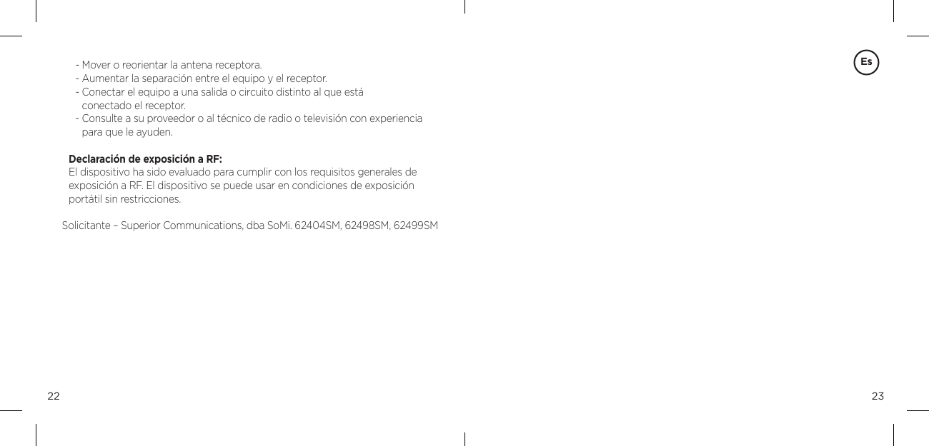 2322Es- Mover o reorientar la antena receptora. - Aumentar la separaci&oacute;n entre el equipo y el receptor. -  Conectar el equipo a una salida o circuito distinto al que est&aacute;  conectado el receptor. -  Consulte a su proveedor o al t&eacute;cnico de radio o televisi&oacute;n con experiencia para que le ayuden. Declaraci&oacute;n de exposici&oacute;n a RF: El dispositivo ha sido evaluado para cumplir con los requisitos generales de exposici&oacute;n a RF. El dispositivo se puede usar en condiciones de exposici&oacute;n port&aacute;til sin restricciones.Solicitante &ndash; Superior Communications, dba SoMi. 62404SM, 62498SM, 62499SM