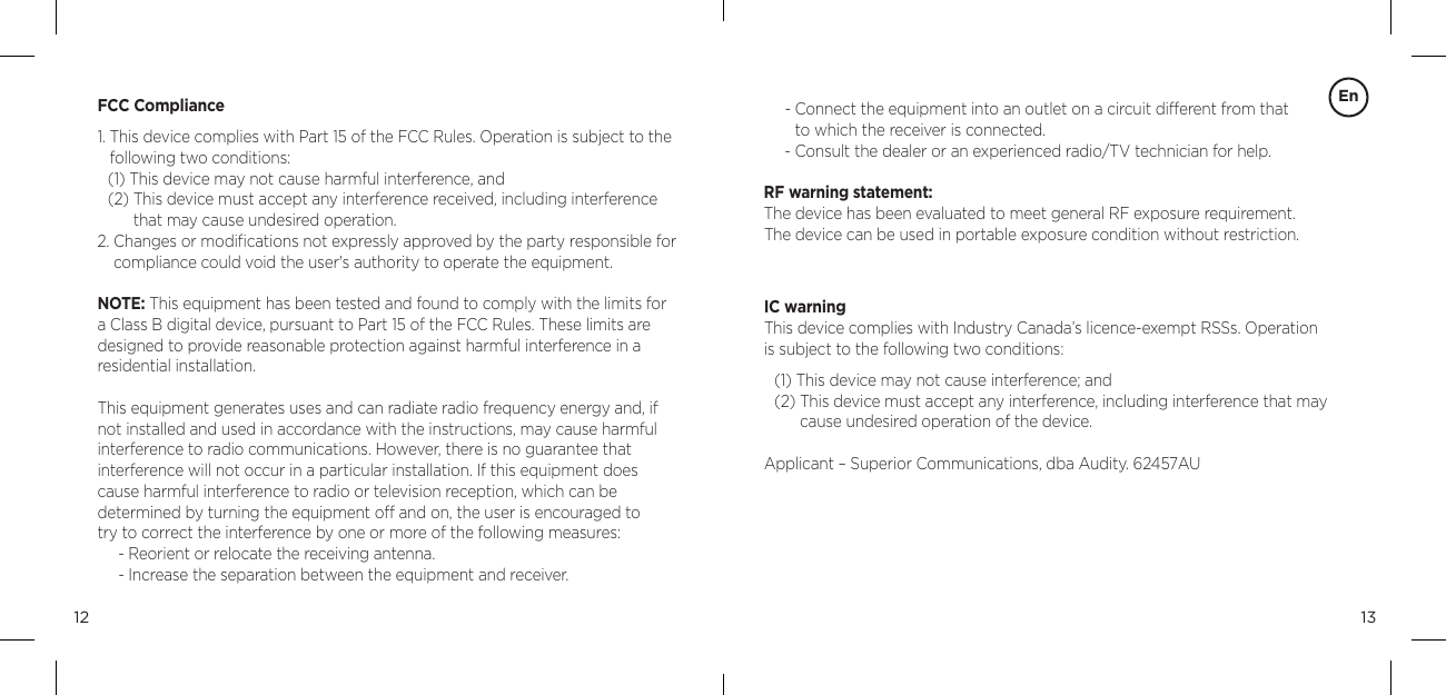 1312FCC Compliance1.  This device complies with Part 15 of the FCC Rules. Operation is subject to the following two conditions:(1) This device may not cause harmful interference, and(2)  This device must accept any interference received, including interference that may cause undesired operation.2.  Changes or modiﬁcations not expressly approved by the party responsible for compliance could void the user's authority to operate the equipment.NOTE: This equipment has been tested and found to comply with the limits for a Class B digital device, pursuant to Part 15 of the FCC Rules. These limits are designed to provide reasonable protection against harmful interference in a residential installation.This equipment generates uses and can radiate radio frequency energy and, if not installed and used in accordance with the instructions, may cause harmful interference to radio communications. However, there is no guarantee that  interference will not occur in a particular installation. If this equipment does cause harmful interference to radio or television reception, which can be  determined by turning the equipment off and on, the user is encouraged to  try to correct the interference by one or more of the following measures:- Reorient or relocate the receiving antenna.- Increase the separation between the equipment and receiver.En-  Connect the equipment into an outlet on a circuit different from that  to which the receiver is connected.-  Consult the dealer or an experienced radio/TV technician for help. RF warning statement:The device has been evaluated to meet general RF exposure requirement.  The device can be used in portable exposure condition without restriction.IC warningThis device complies with Industry Canada&rsquo;s licence-exempt RSSs. Operation  is subject to the following two conditions:(1) This device may not cause interference; and(2)  This device must accept any interference, including interference that may cause undesired operation of the device.Applicant &ndash; Superior Communications, dba Audity. 62457AU
