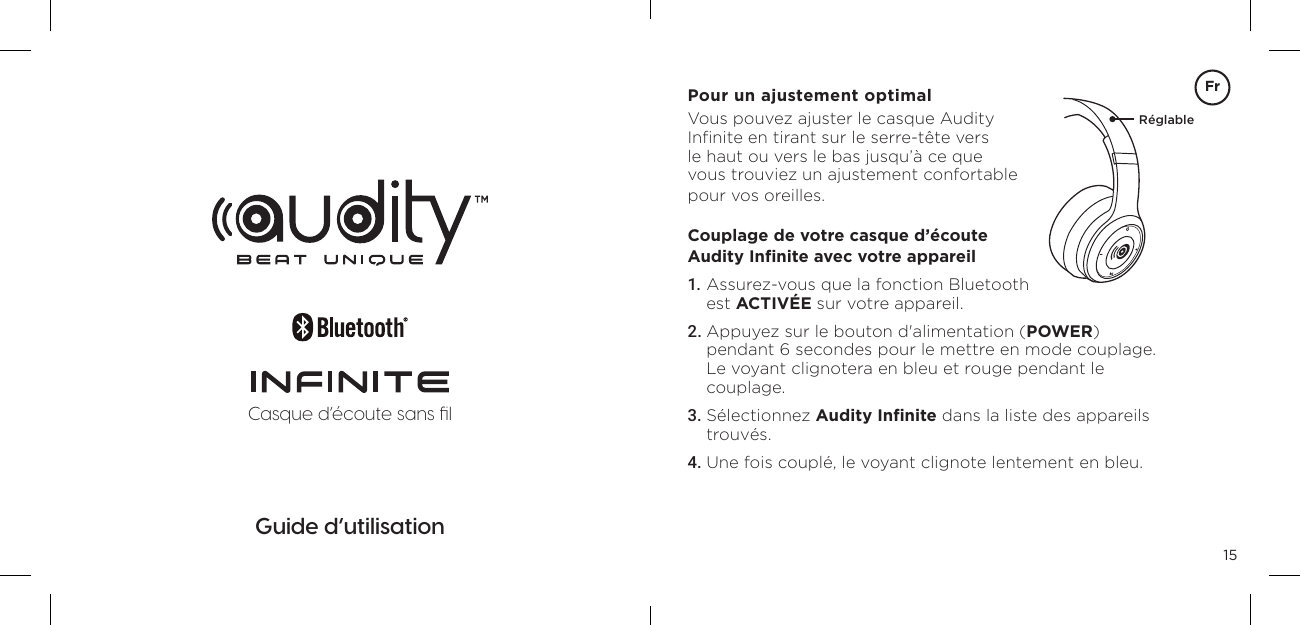 15Casque d&lsquo;&eacute;coute sans ﬁlGuide d&rsquo;utilisationPour un ajustement optimalVous pouvez ajuster le casque Audity  Inﬁnite en tirant sur le serre-t&ecirc;te vers  le haut ou vers le bas jusqu&rsquo;&agrave; ce que  vous trouviez un ajustement confortable  pour vos oreilles.Couplage de votre casque d&rsquo;&eacute;coute  Audity Inﬁnite avec votre appareil1. Assurez-vous que la fonction Bluetooth  est ACTIV&Eacute;E sur votre appareil.2. Appuyez sur le bouton d'alimentation (POWER)  pendant 6 secondes pour le mettre en mode couplage. Le voyant clignotera en bleu et rouge pendant le  couplage.3. S&eacute;lectionnez Audity Inﬁnite dans la liste des appareils trouv&eacute;s.4. Une fois coupl&eacute;, le voyant clignote lentement en bleu.R&eacute;glableFr